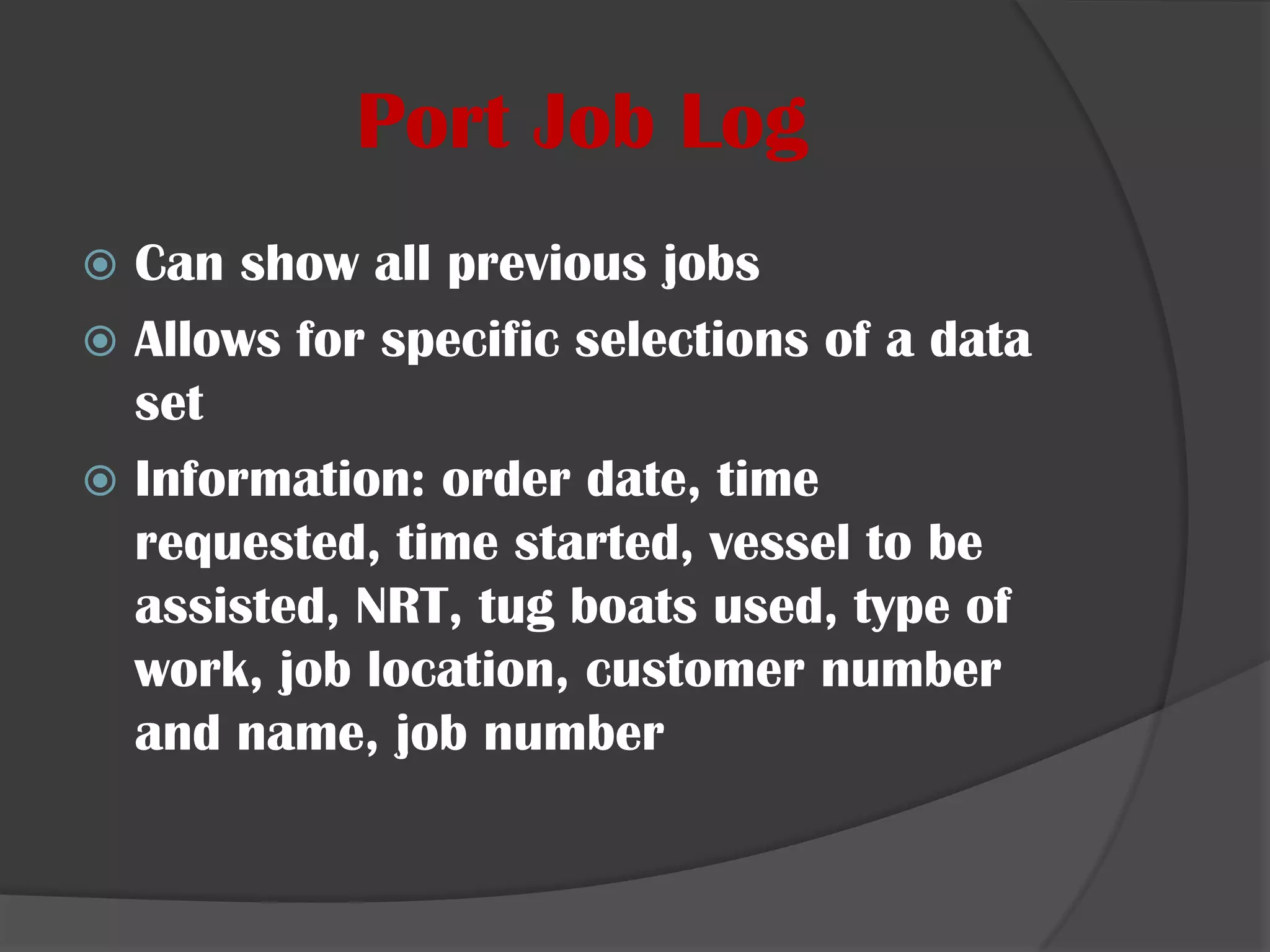 Port Job LogCan show all previous jobs Allows for specific selections of a data setInformation: order date, time requested, time started, vessel to be assisted, NRT, tug boats used, type of work, job location, customer number and name, job number