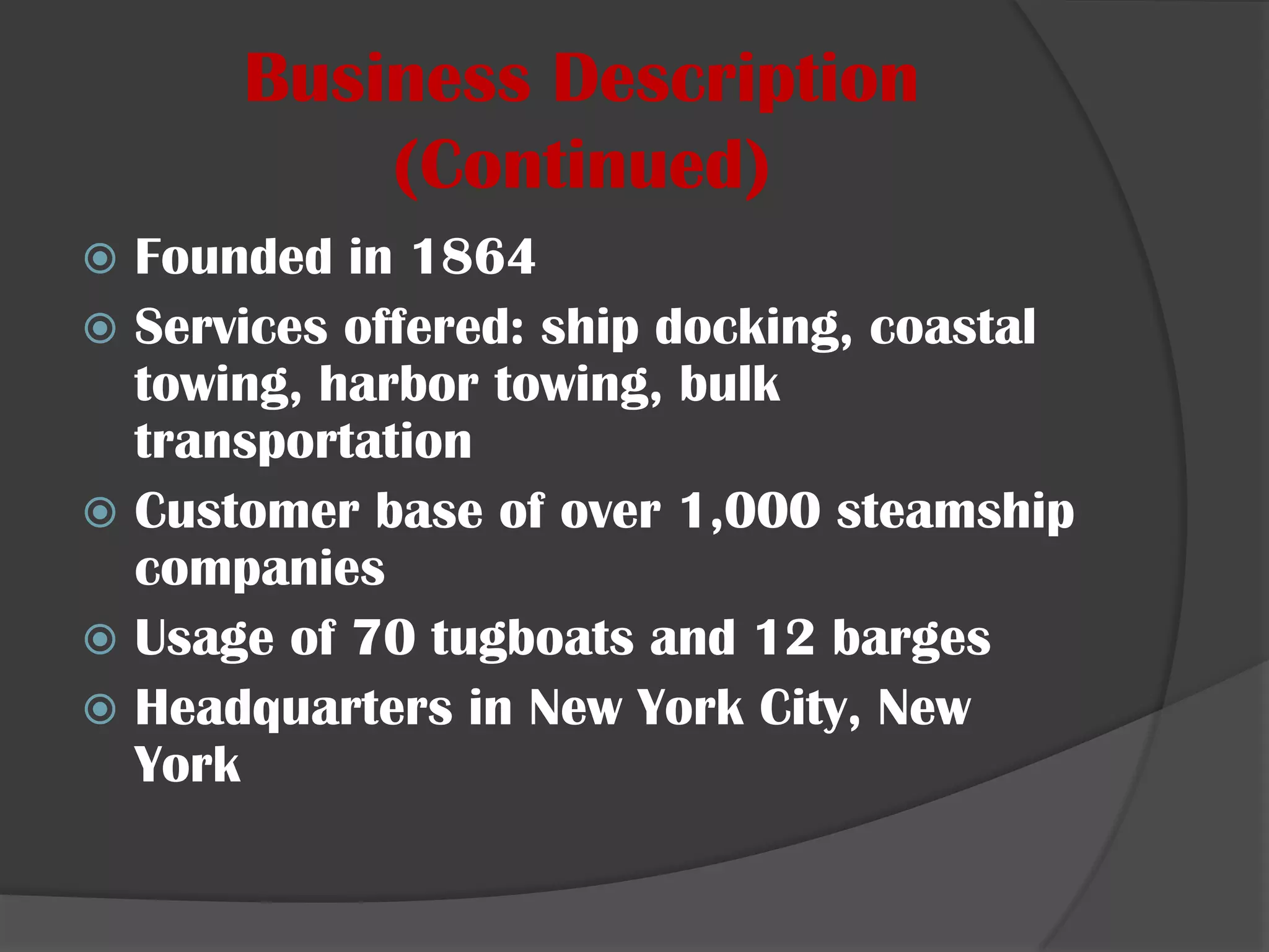 Business Description (Continued)Founded in 1864Services offered: ship docking, coastal towing, harbor towing, bulk transportationCustomer base of over 1,000 steamship companiesUsage of 70 tugboats and 12 bargesHeadquarters in New York City, New York