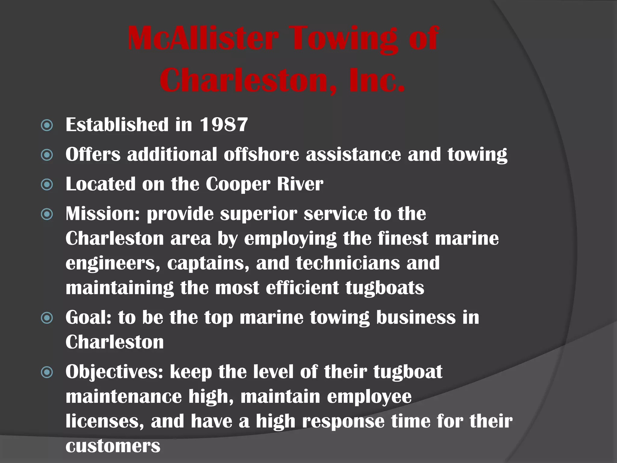 McAllister Towing of Charleston, Inc.Established in 1987Offers additional offshore assistance and towingLocated on the CooperRiverMission: provide superior service to the Charleston area by employing the finest marine engineers, captains, and technicians and maintaining the most efficient tugboatsGoal: to be the top marine towing business in CharlestonObjectives: keep the level of their tugboatmaintenance high, maintain employee licenses, and have a high response time for their customers