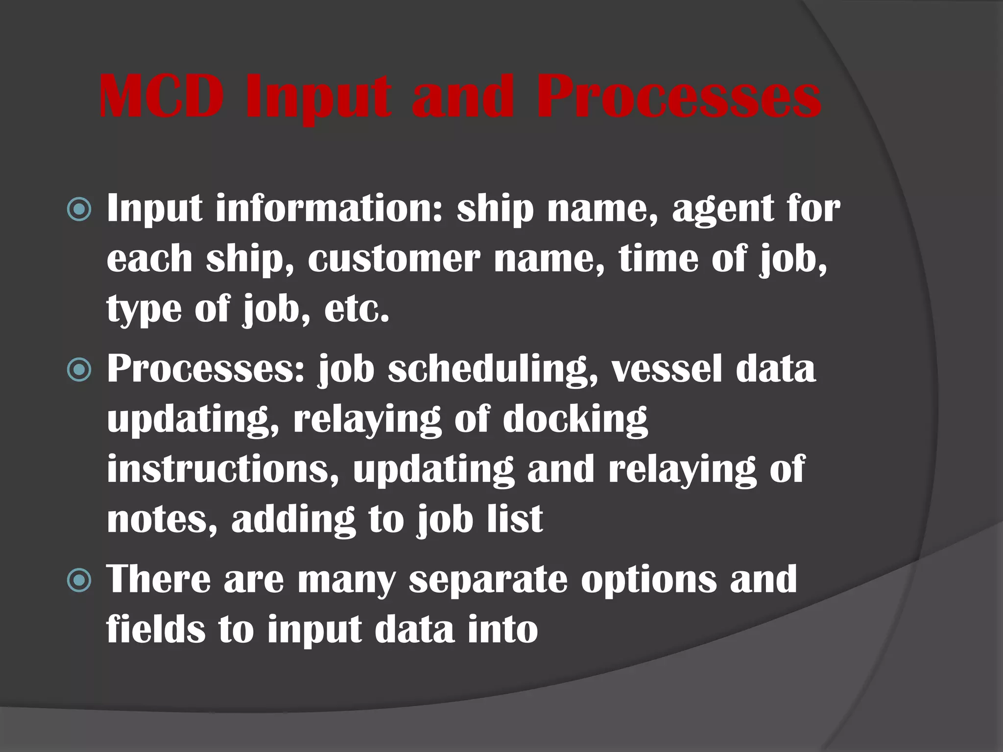 MCD Input and ProcessesInput information: ship name, agent for each ship, customer name, time of job, type of job, etc.Processes: job scheduling, vessel data updating, relaying of docking instructions, updating and relaying of notes, adding to job listThere are many separate options and fields to input data into