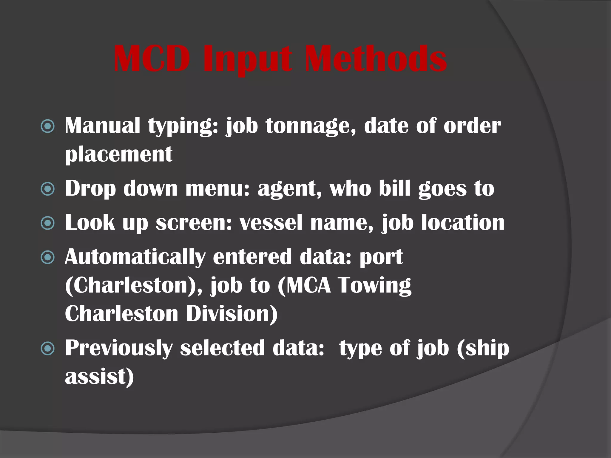 MCD Input MethodsManual typing: job tonnage, date of order placementDrop down menu: agent, who bill goes toLook up screen: vessel name, job locationAutomatically entered data: port (Charleston), job to (MCA Towing Charleston Division)Previously selected data:  type of job (ship assist)