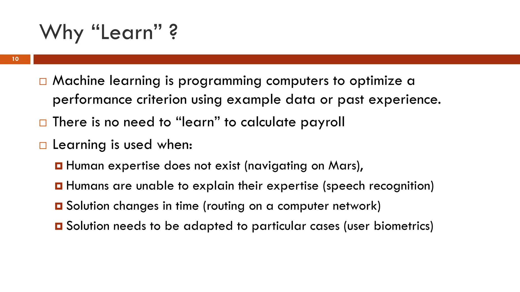 Why “Learn” ?
10
 Machine learning is programming computers to optimize a
performance criterion using example data or past experience.
 There is no need to “learn” to calculate payroll
 Learning is used when:
 Human expertise does not exist (navigating on Mars),
 Humans are unable to explain their expertise (speech recognition)
 Solution changes in time (routing on a computer network)
 Solution needs to be adapted to particular cases (user biometrics)
 