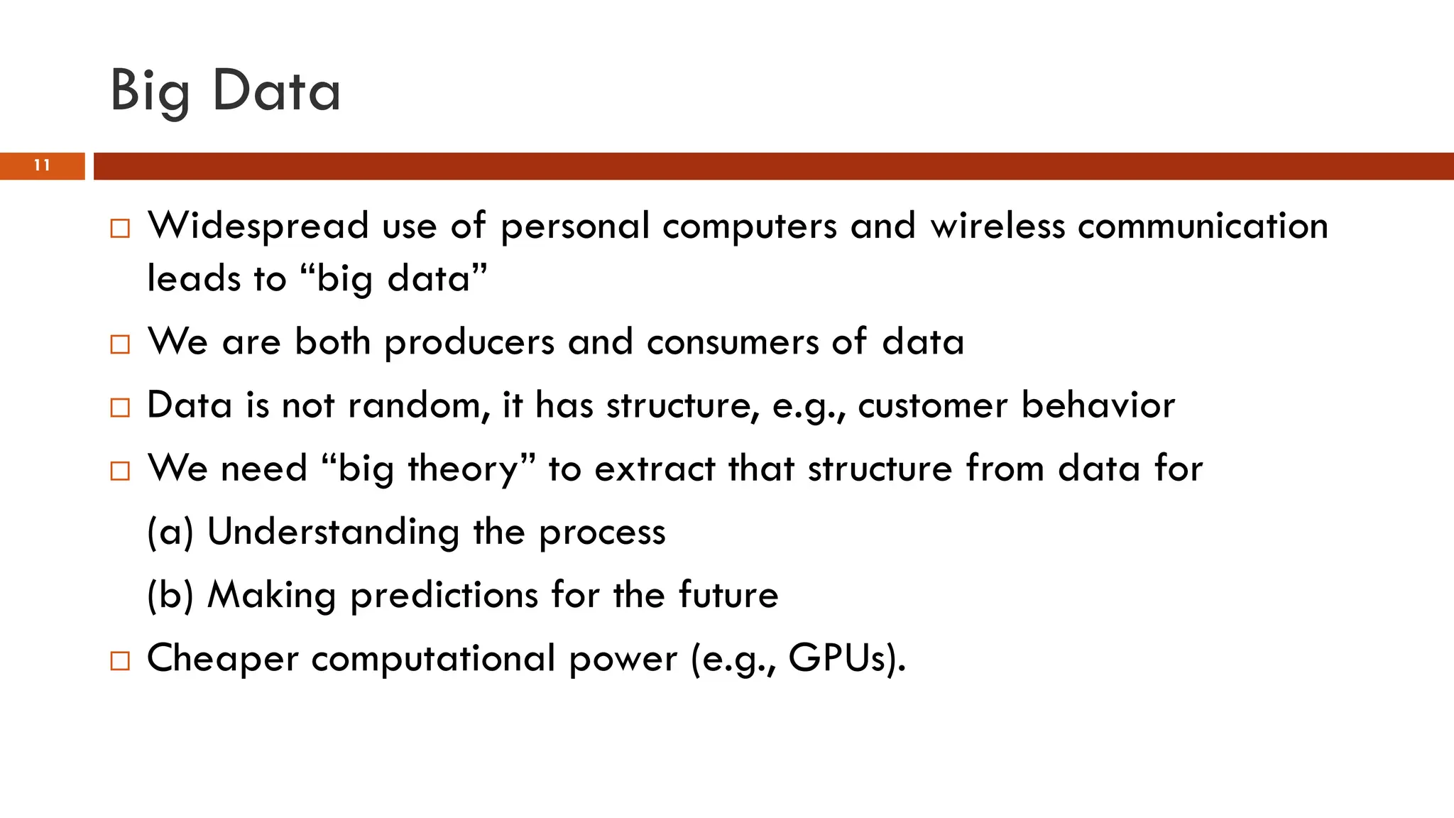Big Data
11
 Widespread use of personal computers and wireless communication
leads to “big data”
 We are both producers and consumers of data
 Data is not random, it has structure, e.g., customer behavior
 We need “big theory” to extract that structure from data for
(a) Understanding the process
(b) Making predictions for the future
 Cheaper computational power (e.g., GPUs).
 