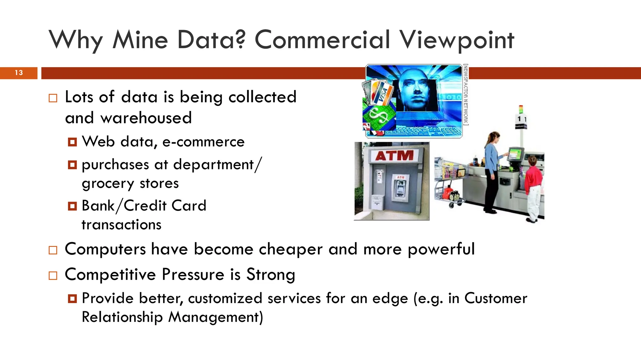 Why Mine Data? Commercial Viewpoint
13
 Lots of data is being collected
and warehoused
 Web data, e-commerce
 purchases at department/
grocery stores
 Bank/Credit Card
transactions
 Computers have become cheaper and more powerful
 Competitive Pressure is Strong
 Provide better, customized services for an edge (e.g. in Customer
Relationship Management)
 