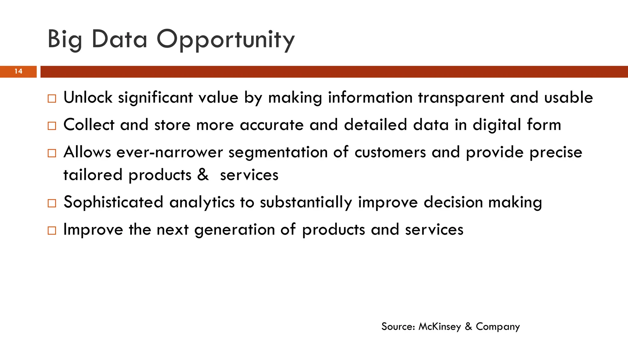 Big Data Opportunity
14
 Unlock significant value by making information transparent and usable
 Collect and store more accurate and detailed data in digital form
 Allows ever-narrower segmentation of customers and provide precise
tailored products & services
 Sophisticated analytics to substantially improve decision making
 Improve the next generation of products and services
Source: McKinsey & Company
 