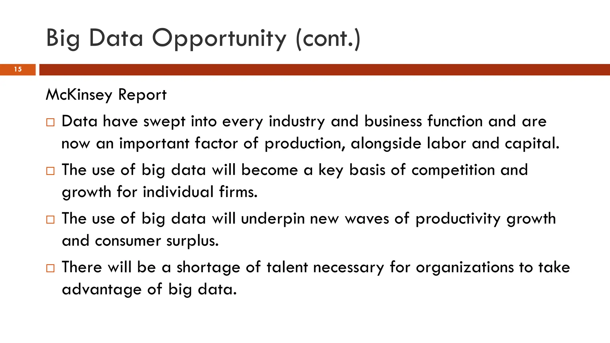 Big Data Opportunity (cont.)
15
McKinsey Report
 Data have swept into every industry and business function and are
now an important factor of production, alongside labor and capital.
 The use of big data will become a key basis of competition and
growth for individual firms.
 The use of big data will underpin new waves of productivity growth
and consumer surplus.
 There will be a shortage of talent necessary for organizations to take
advantage of big data.
 