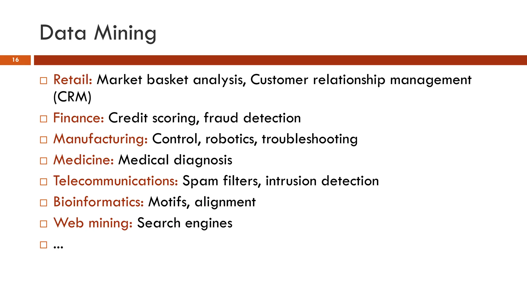 Data Mining
16
 Retail: Market basket analysis, Customer relationship management
(CRM)
 Finance: Credit scoring, fraud detection
 Manufacturing: Control, robotics, troubleshooting
 Medicine: Medical diagnosis
 Telecommunications: Spam filters, intrusion detection
 Bioinformatics: Motifs, alignment
 Web mining: Search engines
 ...
 