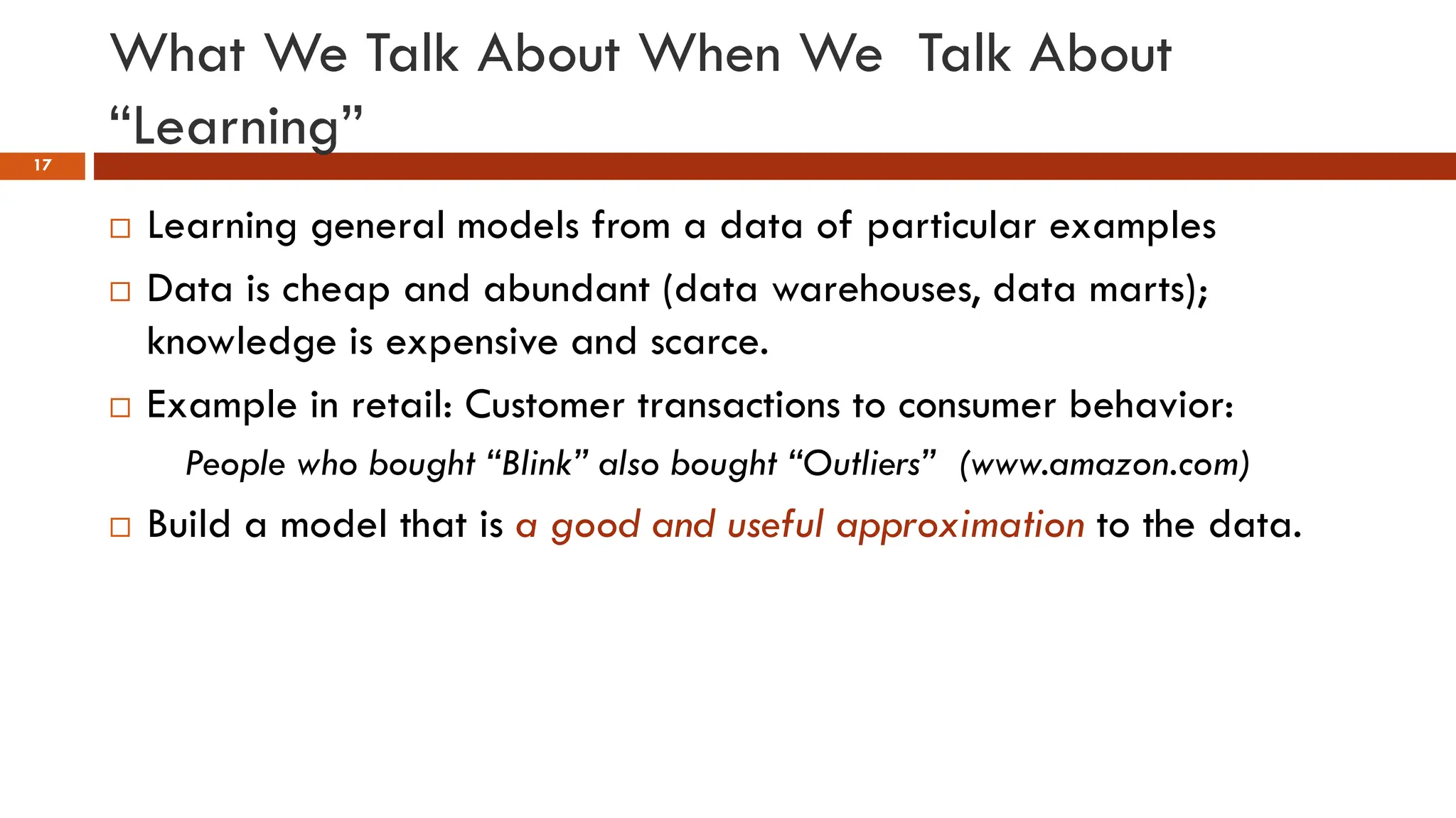 What We Talk About When We Talk About
“Learning”
17
 Learning general models from a data of particular examples
 Data is cheap and abundant (data warehouses, data marts);
knowledge is expensive and scarce.
 Example in retail: Customer transactions to consumer behavior:
People who bought “Blink” also bought “Outliers” (www.amazon.com)
 Build a model that is a good and useful approximation to the data.
 