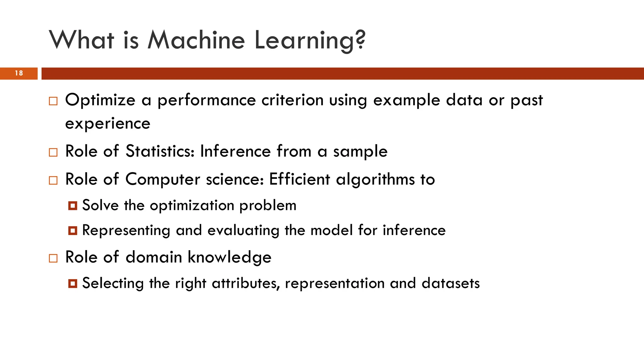 What is Machine Learning?
18
 Optimize a performance criterion using example data or past
experience
 Role of Statistics: Inference from a sample
 Role of Computer science: Efficient algorithms to
 Solve the optimization problem
 Representing and evaluating the model for inference
 Role of domain knowledge
 Selecting the right attributes, representation and datasets
 