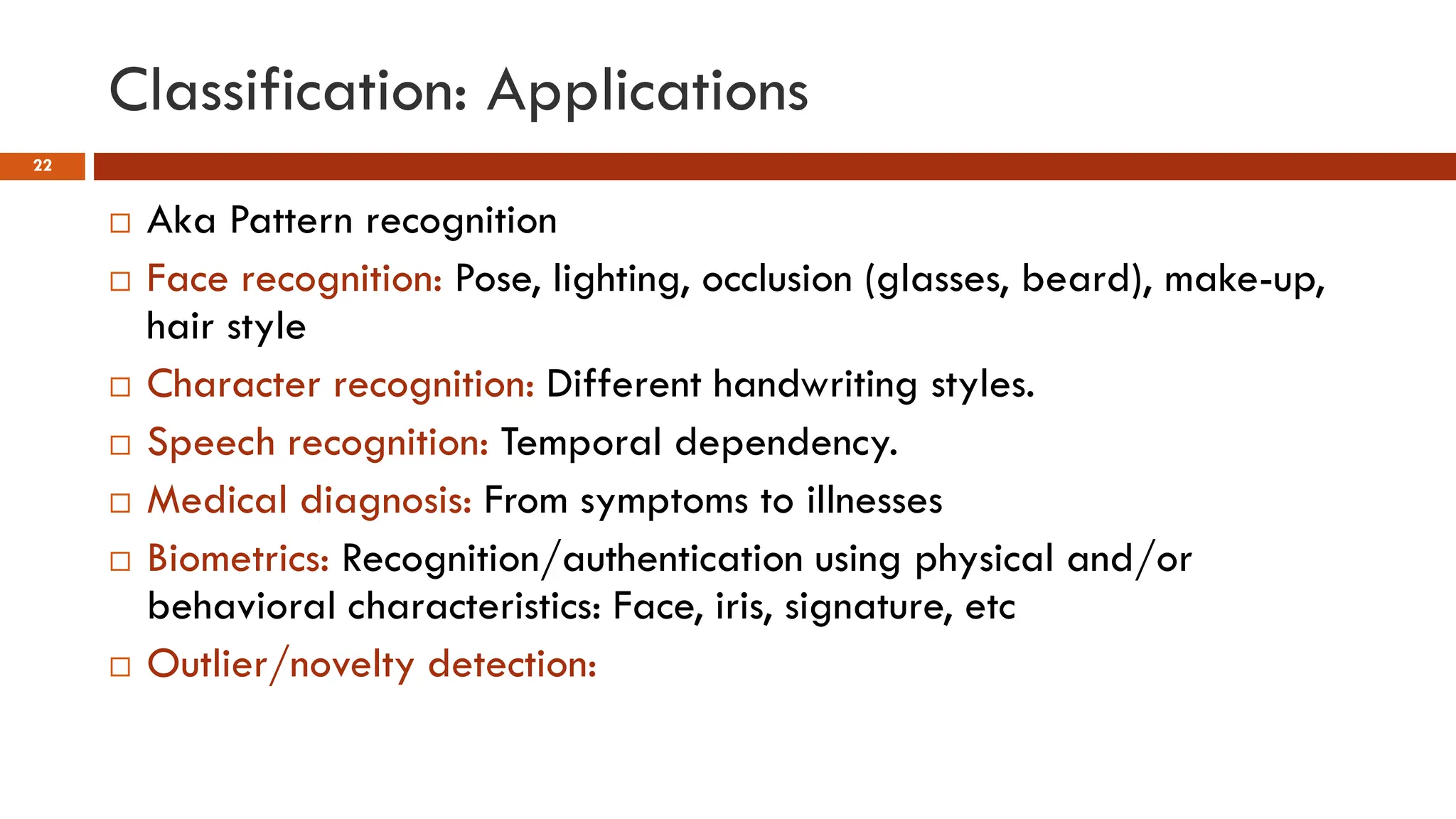 Classification: Applications
22
 Aka Pattern recognition
 Face recognition: Pose, lighting, occlusion (glasses, beard), make-up,
hair style
 Character recognition: Different handwriting styles.
 Speech recognition: Temporal dependency.
 Medical diagnosis: From symptoms to illnesses
 Biometrics: Recognition/authentication using physical and/or
behavioral characteristics: Face, iris, signature, etc
 Outlier/novelty detection:
 