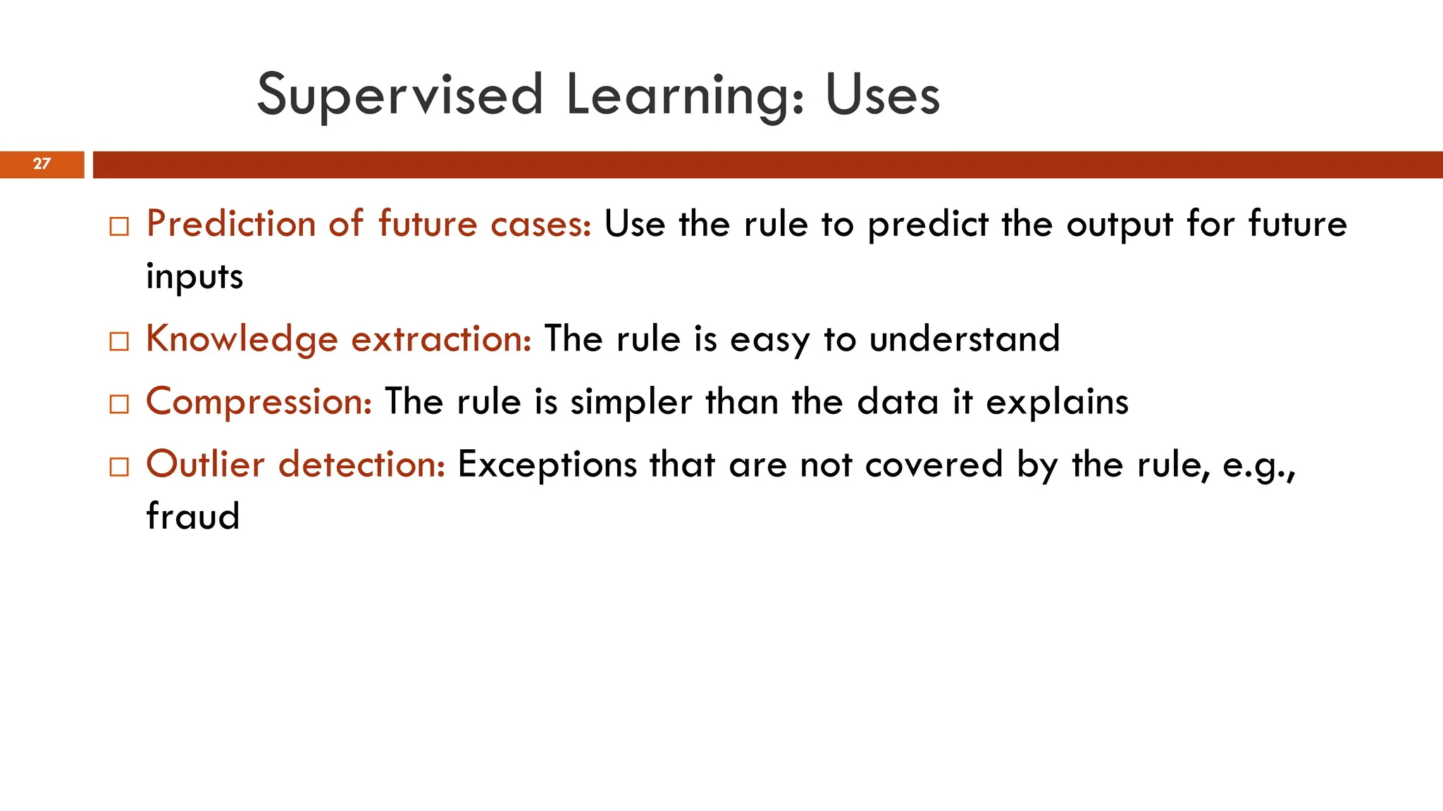 Supervised Learning: Uses
27
 Prediction of future cases: Use the rule to predict the output for future
inputs
 Knowledge extraction: The rule is easy to understand
 Compression: The rule is simpler than the data it explains
 Outlier detection: Exceptions that are not covered by the rule, e.g.,
fraud
 