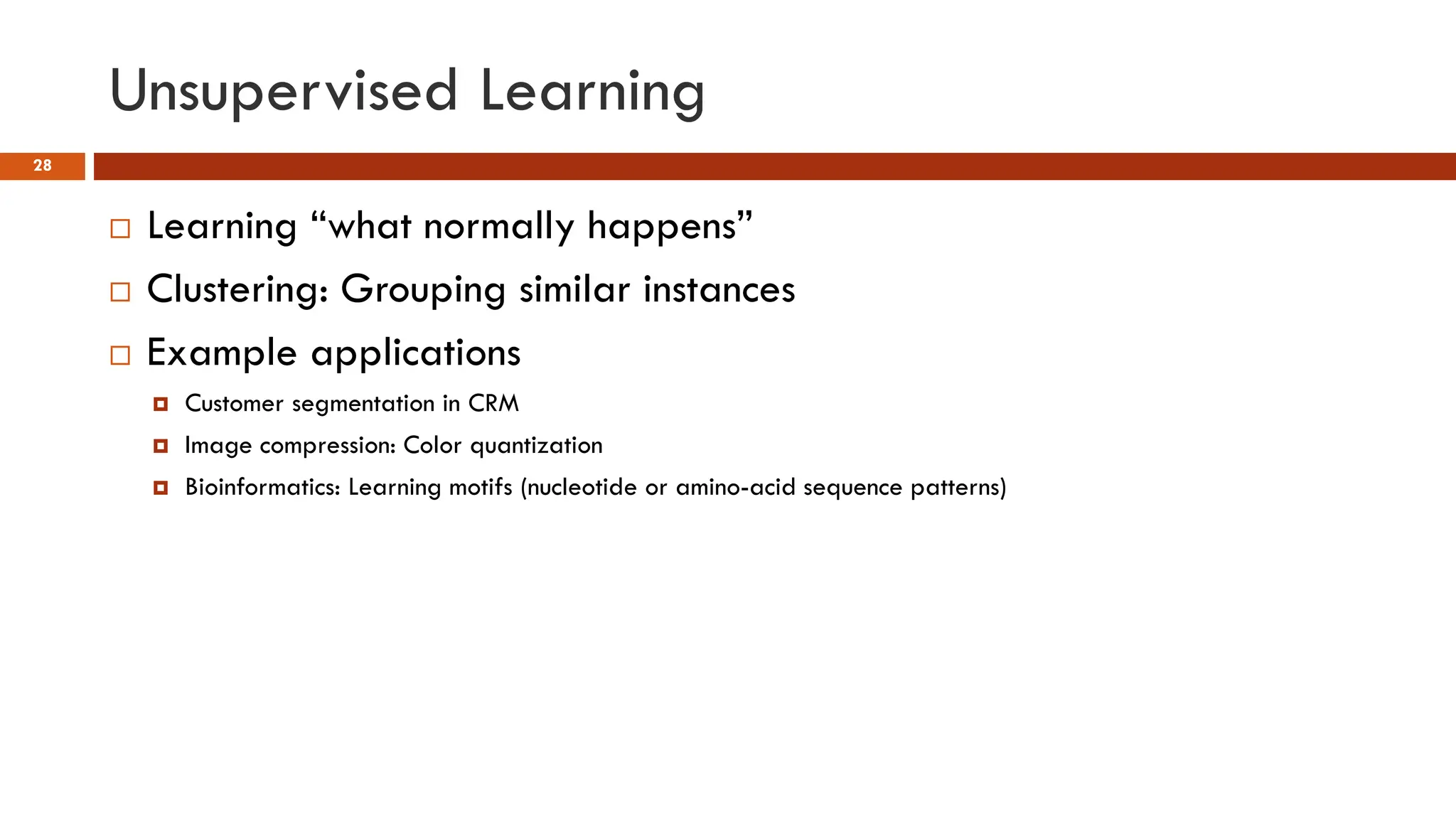 Unsupervised Learning
28
 Learning “what normally happens”
 Clustering: Grouping similar instances
 Example applications
 Customer segmentation in CRM
 Image compression: Color quantization
 Bioinformatics: Learning motifs (nucleotide or amino-acid sequence patterns)
 
