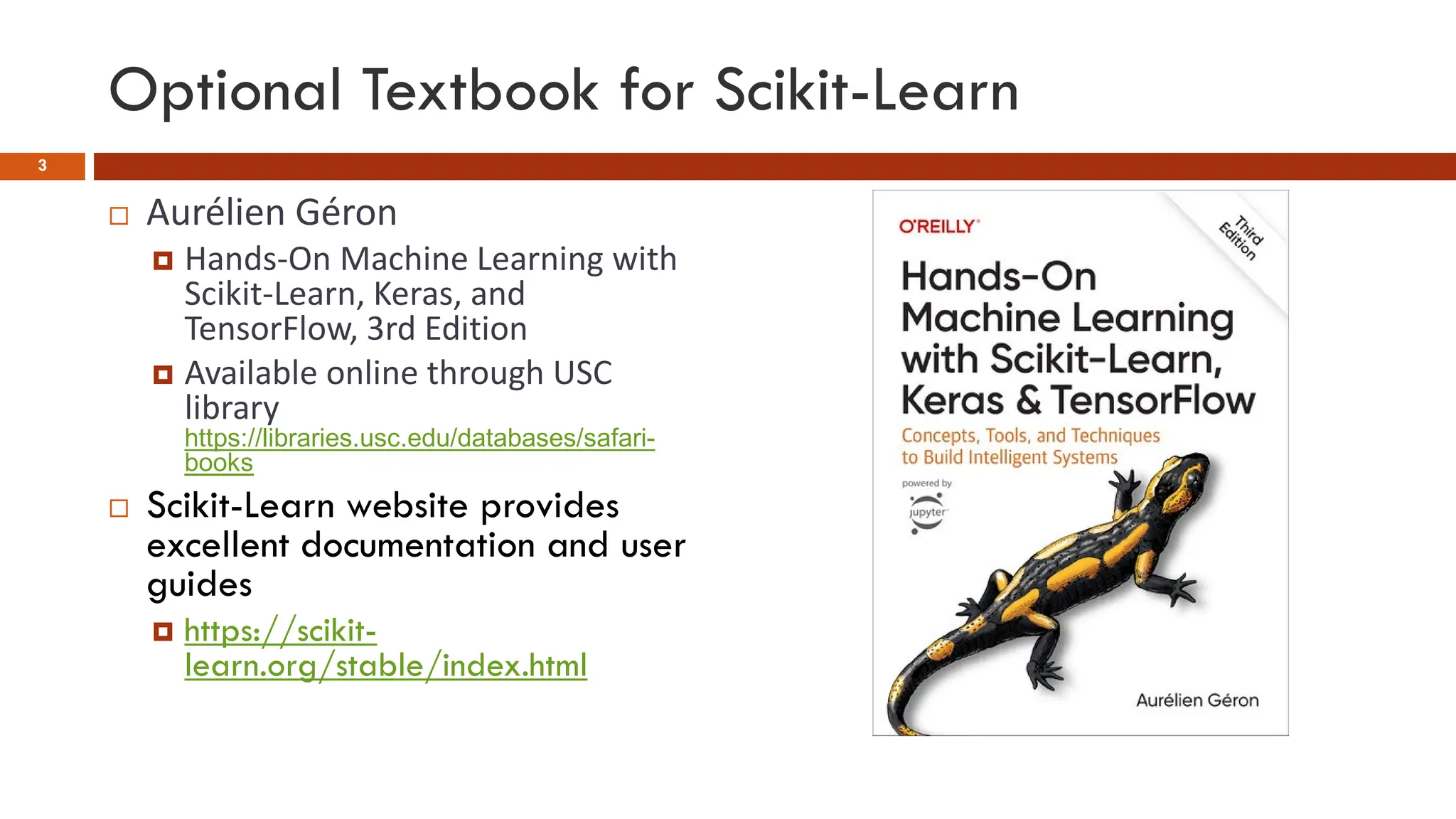 Optional Textbook for Scikit-Learn
 Aurélien Géron
 Hands-On Machine Learning with
Scikit-Learn, Keras, and
TensorFlow, 3rd Edition
 Available online through USC
library
https://libraries.usc.edu/databases/safari-
books
 Scikit-Learn website provides
excellent documentation and user
guides
 https://scikit-
learn.org/stable/index.html
3
 