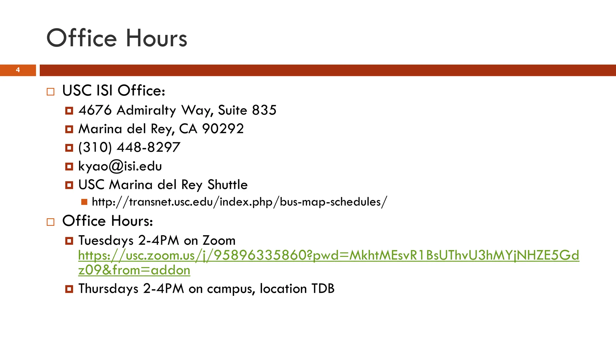 Office Hours
4
 USC ISI Office:
 4676 Admiralty Way, Suite 835
 Marina del Rey, CA 90292
 (310) 448-8297
 kyao@isi.edu
 USC Marina del Rey Shuttle
 http://transnet.usc.edu/index.php/bus-map-schedules/
 Office Hours:
 Tuesdays 2-4PM on Zoom
https://usc.zoom.us/j/95896335860?pwd=MkhtMEsvR1BsUThvU3hMYjNHZE5Gd
z09&from=addon
 Thursdays 2-4PM on campus, location TDB
 