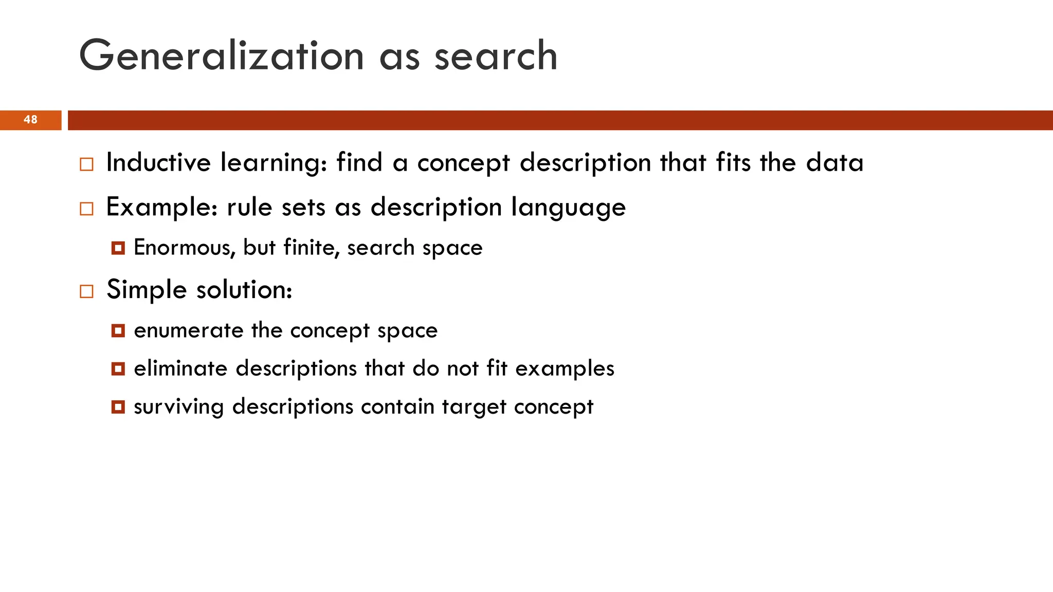 Generalization as search
48
 Inductive learning: find a concept description that fits the data
 Example: rule sets as description language
 Enormous, but finite, search space
 Simple solution:
 enumerate the concept space
 eliminate descriptions that do not fit examples
 surviving descriptions contain target concept
 