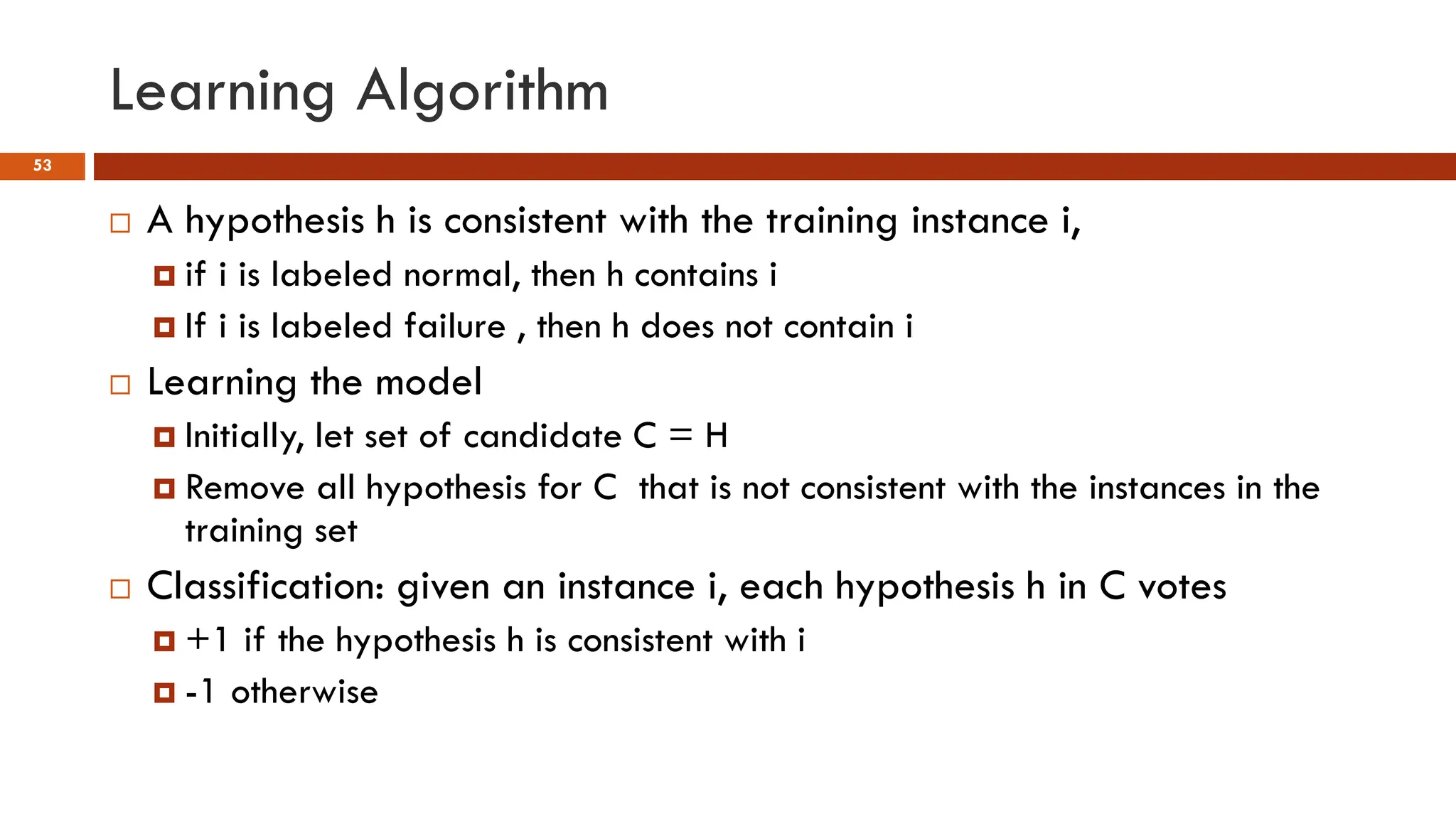 Learning Algorithm
53
 A hypothesis h is consistent with the training instance i,
 if i is labeled normal, then h contains i
 If i is labeled failure , then h does not contain i
 Learning the model
 Initially, let set of candidate C = H
 Remove all hypothesis for C that is not consistent with the instances in the
training set
 Classification: given an instance i, each hypothesis h in C votes
 +1 if the hypothesis h is consistent with i
 -1 otherwise
 