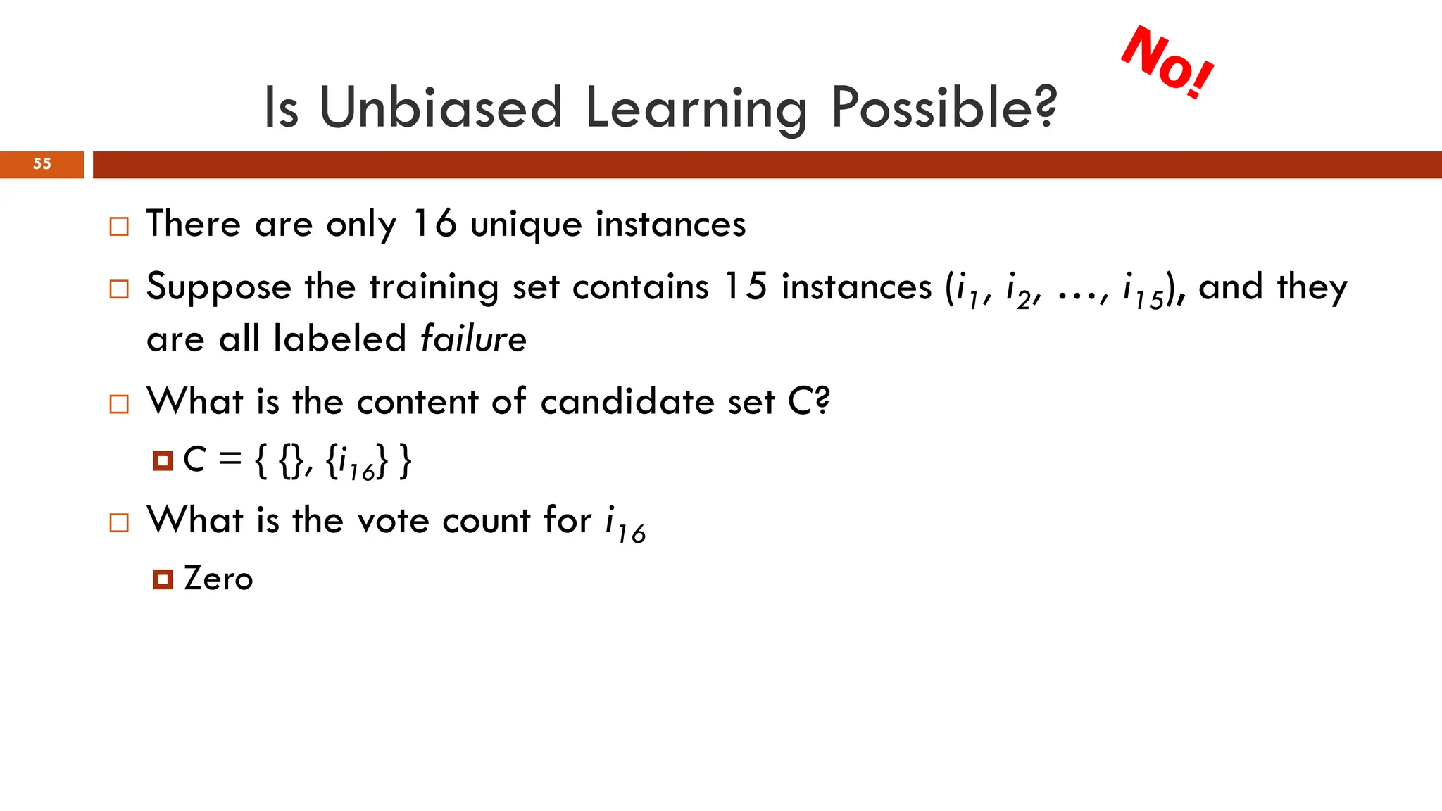 Is Unbiased Learning Possible?
55
 There are only 16 unique instances
 Suppose the training set contains 15 instances (i1, i2, …, i15), and they
are all labeled failure
 What is the content of candidate set C?
 C = { {}, {i16} }
 What is the vote count for i16
 Zero
 