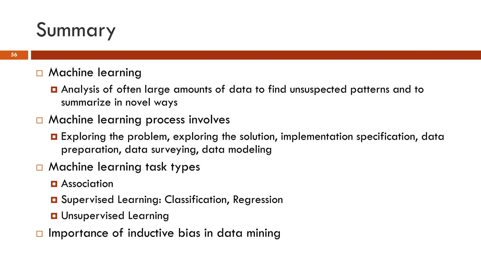 Summary
56
 Machine learning
 Analysis of often large amounts of data to find unsuspected patterns and to
summarize in novel ways
 Machine learning process involves
 Exploring the problem, exploring the solution, implementation specification, data
preparation, data surveying, data modeling
 Machine learning task types
 Association
 Supervised Learning: Classification, Regression
 Unsupervised Learning
 Importance of inductive bias in data mining
 