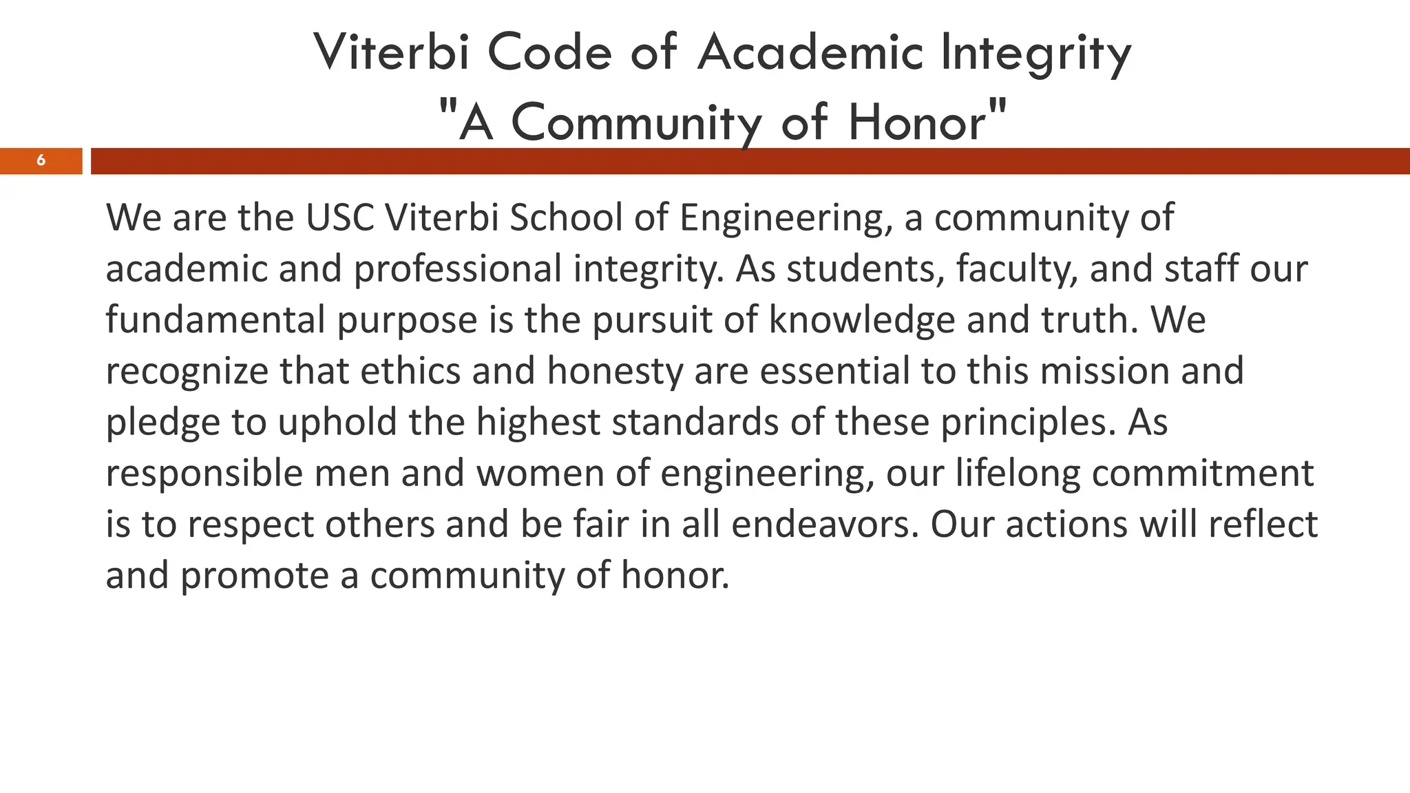 Viterbi Code of Academic Integrity
"A Community of Honor"
6
We are the USC Viterbi School of Engineering, a community of
academic and professional integrity. As students, faculty, and staff our
fundamental purpose is the pursuit of knowledge and truth. We
recognize that ethics and honesty are essential to this mission and
pledge to uphold the highest standards of these principles. As
responsible men and women of engineering, our lifelong commitment
is to respect others and be fair in all endeavors. Our actions will reflect
and promote a community of honor.
 