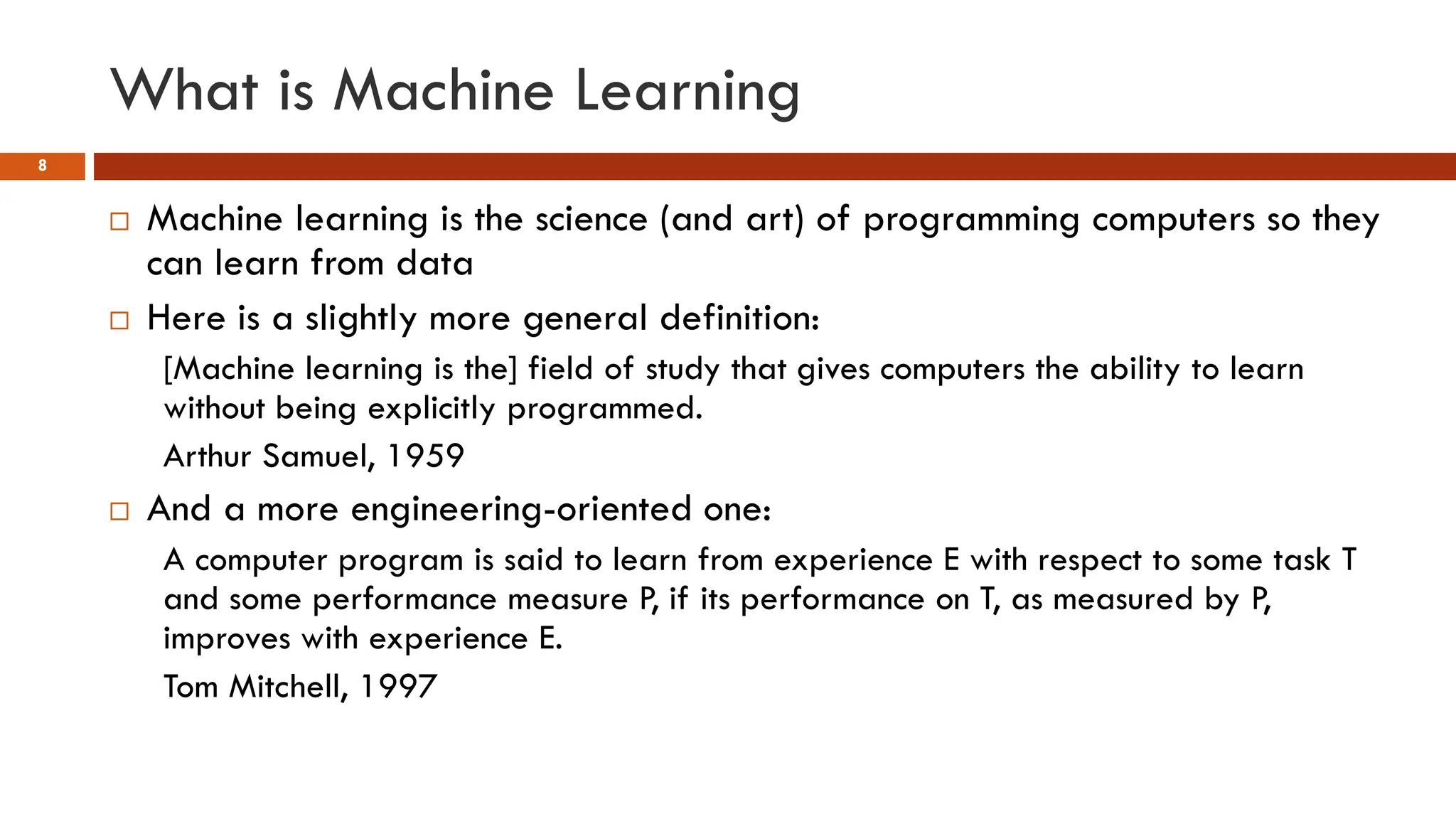 What is Machine Learning
8
 Machine learning is the science (and art) of programming computers so they
can learn from data
 Here is a slightly more general definition:
[Machine learning is the] field of study that gives computers the ability to learn
without being explicitly programmed.
Arthur Samuel, 1959
 And a more engineering-oriented one:
A computer program is said to learn from experience E with respect to some task T
and some performance measure P, if its performance on T, as measured by P,
improves with experience E.
Tom Mitchell, 1997
 