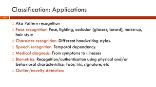 Classification: Applications
22
 Aka Pattern recognition
 Face recognition: Pose, lighting, occlusion (glasses, beard), make-up,
hair style
 Character recognition: Different handwriting styles.
 Speech recognition: Temporal dependency.
 Medical diagnosis: From symptoms to illnesses
 Biometrics: Recognition/authentication using physical and/or
behavioral characteristics: Face, iris, signature, etc
 Outlier/novelty detection:
 