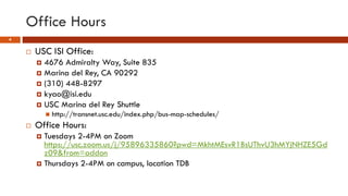 Office Hours
4
 USC ISI Office:
 4676 Admiralty Way, Suite 835
 Marina del Rey, CA 90292
 (310) 448-8297
 kyao@isi.edu
 USC Marina del Rey Shuttle
 http://transnet.usc.edu/index.php/bus-map-schedules/
 Office Hours:
 Tuesdays 2-4PM on Zoom
https://usc.zoom.us/j/95896335860?pwd=MkhtMEsvR1BsUThvU3hMYjNHZE5Gd
z09&from=addon
 Thursdays 2-4PM on campus, location TDB
 