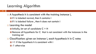 Learning Algorithm
53
 A hypothesis h is consistent with the training instance i,
 if i is labeled normal, then h contains i
 If i is labeled failure , then h does not contain i
 Learning the model
 Initially, let set of candidate C = H
 Remove all hypothesis for C that is not consistent with the instances in the
training set
 Classification: given an instance i, each hypothesis h in C votes
 +1 if the hypothesis h is consistent with i
 -1 otherwise
 