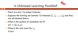 Is Unbiased Learning Possible?
55
 There are only 16 unique instances
 Suppose the training set contains 15 instances (i1, i2, …, i15), and they
are all labeled failure
 What is the content of candidate set C?
 C = { {}, {i16} }
 What is the vote count for i16
 Zero
 