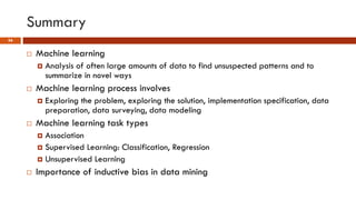 Summary
56
 Machine learning
 Analysis of often large amounts of data to find unsuspected patterns and to
summarize in novel ways
 Machine learning process involves
 Exploring the problem, exploring the solution, implementation specification, data
preparation, data surveying, data modeling
 Machine learning task types
 Association
 Supervised Learning: Classification, Regression
 Unsupervised Learning
 Importance of inductive bias in data mining
 