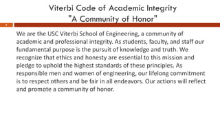 Viterbi Code of Academic Integrity
"A Community of Honor"
6
We are the USC Viterbi School of Engineering, a community of
academic and professional integrity. As students, faculty, and staff our
fundamental purpose is the pursuit of knowledge and truth. We
recognize that ethics and honesty are essential to this mission and
pledge to uphold the highest standards of these principles. As
responsible men and women of engineering, our lifelong commitment
is to respect others and be fair in all endeavors. Our actions will reflect
and promote a community of honor.
 