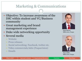 Marketing & CommunicationsObjective: To increase awareness of the DSC within student and VC/Business communityGreat marketing and brand management experienceDuke wide networking opportunitySeveral mediaWebsitePress releasesSocial networking: Facebook, twitter etc.Video commercials/skits (Fuquavision)EmailsPeter BrownMBA 2010, FuquaNate JaffeeMBA 2010, Fuqua