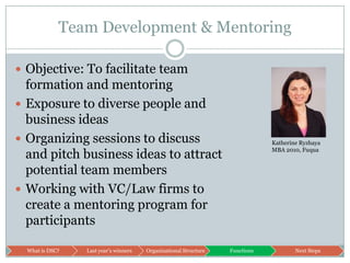 Team Development & MentoringObjective: To facilitate team formation and mentoringExposure to diverse people and business ideasOrganizing sessions to discuss and pitch business ideas to attract potential team membersWorking with VC/Law firms to create a mentoring program for participantsKatherine RyzhayaMBA 2010, Fuqua