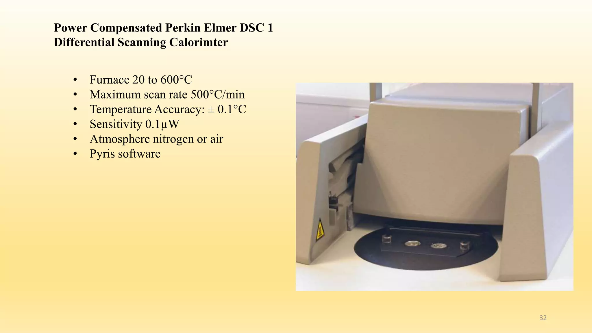 Power Compensated Perkin Elmer DSC 1 
Differential Scanning Calorimter 
• Furnace 20 to 600°C 
• Maximum scan rate 500°C/min 
• Temperature Accuracy: ± 0.1°C 
• Sensitivity 0.1μW 
• Atmosphere nitrogen or air 
• Pyris software 
32 
 