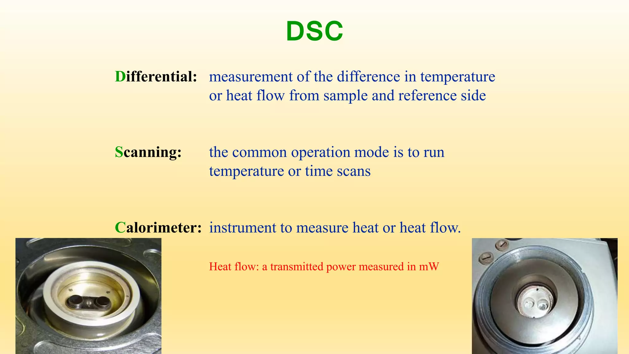 DSC 
Differential: measurement of the difference in temperature 
or heat flow from sample and reference side 
Scanning: the common operation mode is to run 
temperature or time scans 
Calorimeter: instrument to measure heat or heat flow. 
Heat flow: a transmitted power measured in mW 
4 
 