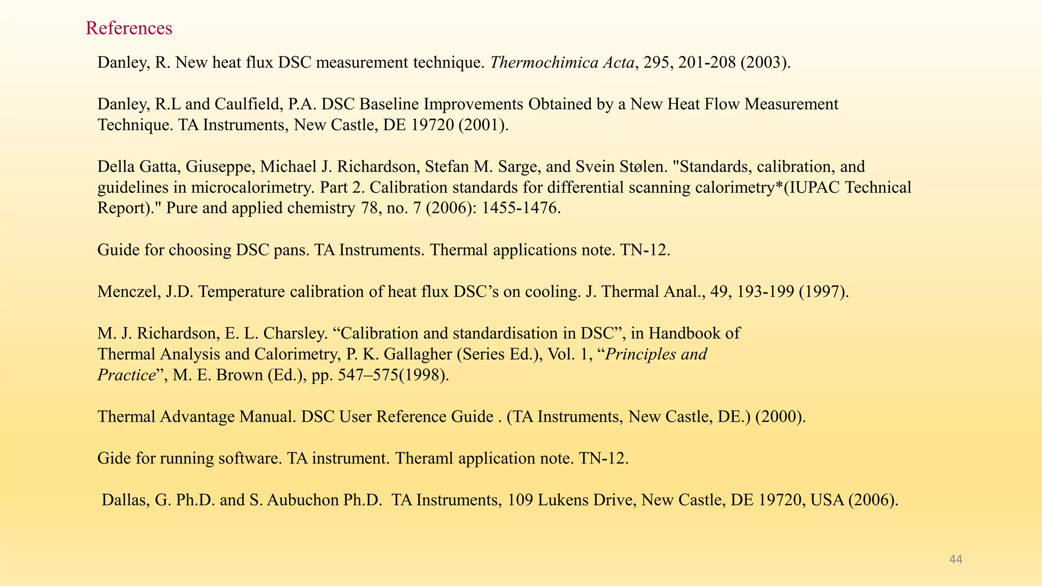 44 
References 
Danley, R. New heat flux DSC measurement technique. Thermochimica Acta, 295, 201-208 (2003). 
Danley, R.L and Caulfield, P.A. DSC Baseline Improvements Obtained by a New Heat Flow Measurement 
Technique. TA Instruments, New Castle, DE 19720 (2001). 
Della Gatta, Giuseppe, Michael J. Richardson, Stefan M. Sarge, and Svein Stølen. "Standards, calibration, and 
guidelines in microcalorimetry. Part 2. Calibration standards for differential scanning calorimetry*(IUPAC Technical 
Report)." Pure and applied chemistry 78, no. 7 (2006): 1455-1476. 
Guide for choosing DSC pans. TA Instruments. Thermal applications note. TN-12. 
Menczel, J.D. Temperature calibration of heat flux DSC’s on cooling. J. Thermal Anal., 49, 193-199 (1997). 
M. J. Richardson, E. L. Charsley. “Calibration and standardisation in DSC”, in Handbook of 
Thermal Analysis and Calorimetry, P. K. Gallagher (Series Ed.), Vol. 1, “Principles and 
Practice”, M. E. Brown (Ed.), pp. 547–575(1998). 
Thermal Advantage Manual. DSC User Reference Guide . (TA Instruments, New Castle, DE.) (2000). 
Gide for running software. TA instrument. Theraml application note. TN-12. 
Dallas, G. Ph.D. and S. Aubuchon Ph.D. TA Instruments, 109 Lukens Drive, New Castle, DE 19720, USA (2006). 
 