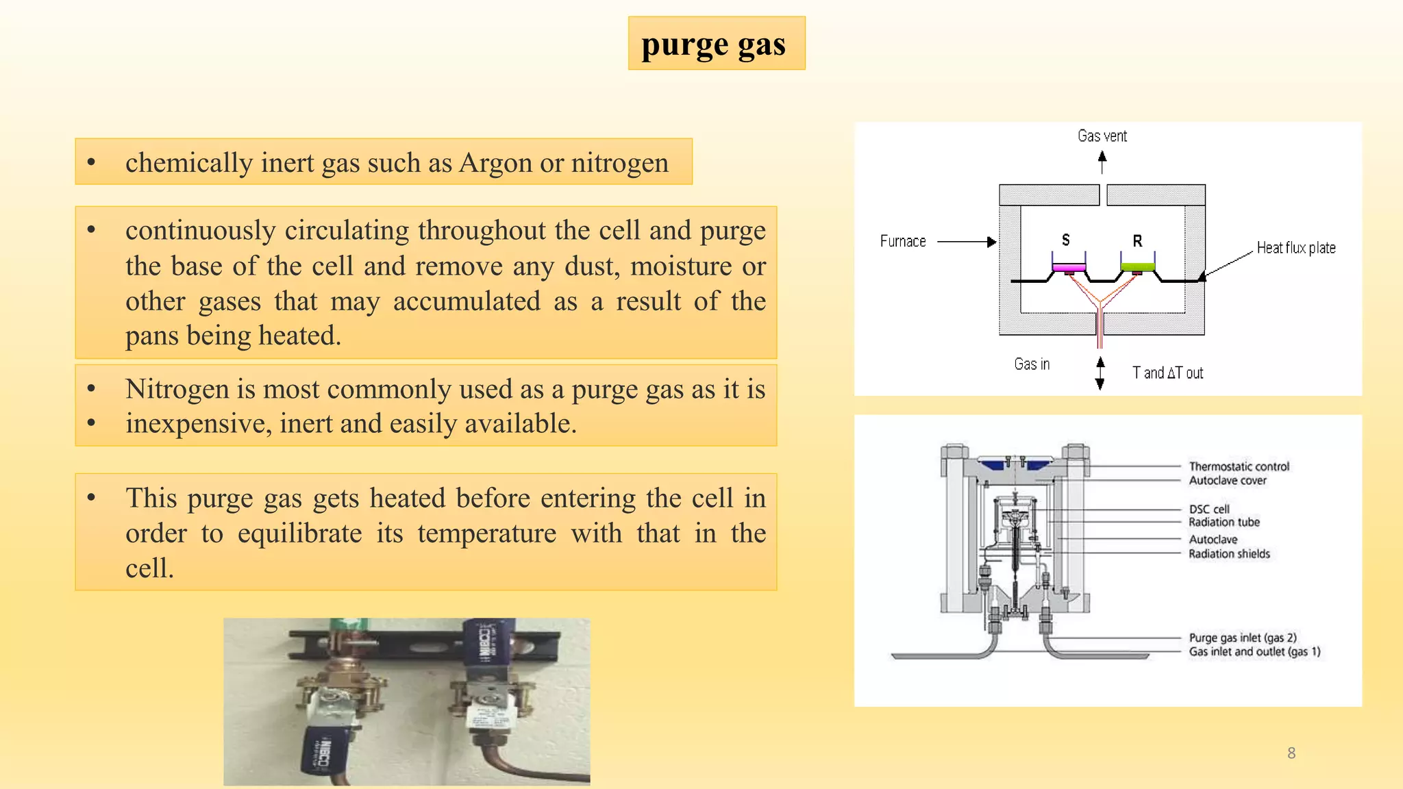 purge gas 
• chemically inert gas such as Argon or nitrogen 
• continuously circulating throughout the cell and purge 
the base of the cell and remove any dust, moisture or 
other gases that may accumulated as a result of the 
pans being heated. 
• Nitrogen is most commonly used as a purge gas as it is 
• inexpensive, inert and easily available. 
• This purge gas gets heated before entering the cell in 
order to equilibrate its temperature with that in the 
cell. 
8 
 