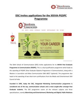 DSC invites applications for the XXIVth PGDPC
Programme
The Delhi School of Communication (DSC) invites applications for its XXIVth Post Graduate
Programme in Communication (PGDPC). This is a dual qualification programme which leads to
the awarding of PGDPC (Post Graduate Diploma Programme in Communication), along with a
Masters in Journalism and Mass Communication (MA JMC)* (optional). The programme also
leads to the awarding of two short term certifications from the Media and Entertainment Skill
Council of India.
Founded in 1995, today the DSC, Integrated Marketing Communication programme is
considered one of the top, communication schools and is most sought-after amongst Post
Graduate students. The DSC programme covers all the relevant subjects and three
specialisations, namely Advertising and Entertainment; Marketing and Digital; Public Relations
 