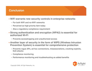 Conclusion

WiFi warrants new security controls in enterprise networks
 • For both WiFi and no-WiFi networks
 • Perceived as high priority item today
 • Also a regulatory compliance requirement

Strong authentication and encryption (WPA2) is essential for
authorized Wi-Fi
 • Prevents eavesdropping and unauthorized access

Another layer of security in the form of WIPS (Wireless Intrusion
Prevention System) is essential for comprehensive protection
 • Prevents rogue APs, ad hoc connections, misassociations, cracking exploits,
    DoS attacks
 • Compliance monitoring
 • Performance monitoring and troubleshooting as added benefits



 Copyright 2009, AirTight Networks, Inc.
 