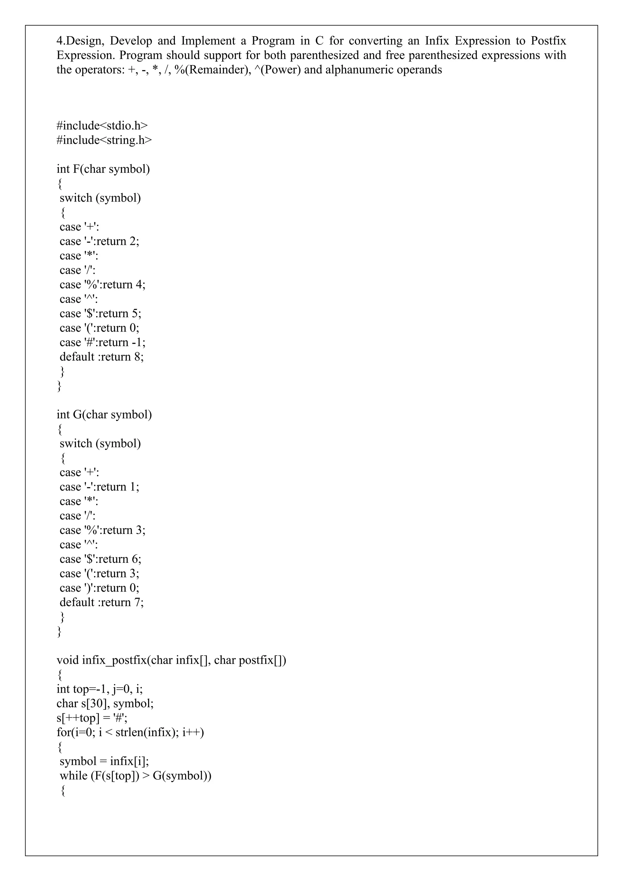 4.Design, Develop and Implement a Program in C for converting an Infix Expression to Postfix
Expression. Program should support for both parenthesized and free parenthesized expressions with
the operators: +, -, *, /, %(Remainder), ^(Power) and alphanumeric operands
#include<stdio.h>
#include<string.h>
int F(char symbol)
{
switch (symbol)
{
case '+':
case '-':return 2;
case '*':
case '/':
case '%':return 4;
case '^':
case '$':return 5;
case '(':return 0;
case '#':return -1;
default :return 8;
}
}
int G(char symbol)
{
switch (symbol)
{
case '+':
case '-':return 1;
case '*':
case '/':
case '%':return 3;
case '^':
case '$':return 6;
case '(':return 3;
case ')':return 0;
default :return 7;
}
}
void infix_postfix(char infix[], char postfix[])
{
int top=-1, j=0, i;
char s[30], symbol;
s[++top] = '#';
for(i=0; i < strlen(infix); i++)
{
symbol = infix[i];
while (F(s[top]) > G(symbol))
{
 