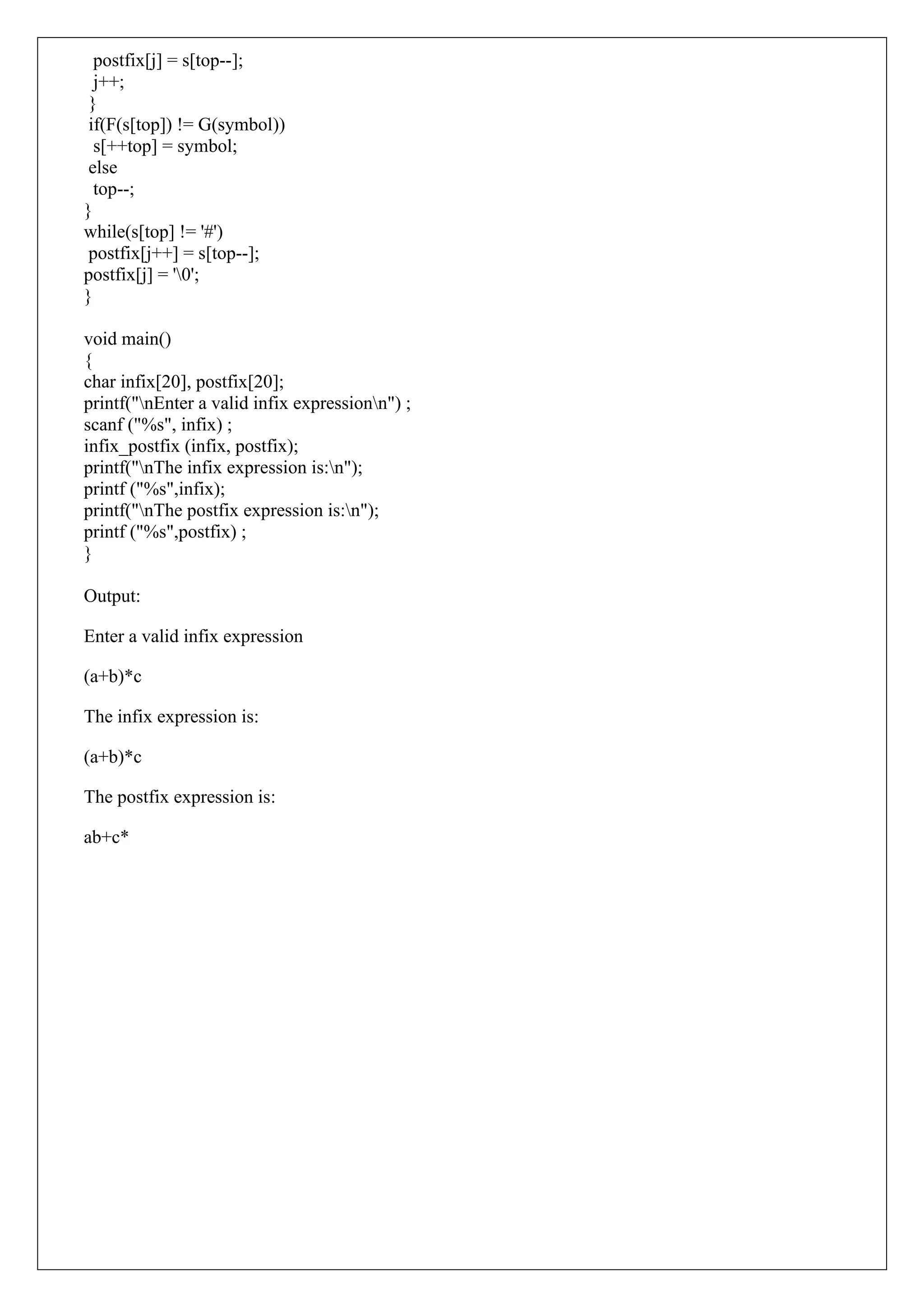 postfix[j] = s[top--];
j++;
}
if(F(s[top]) != G(symbol))
s[++top] = symbol;
else
top--;
}
while(s[top] != '#')
postfix[j++] = s[top--];
postfix[j] = '0';
}
void main()
{
char infix[20], postfix[20];
printf("nEnter a valid infix expressionn") ;
scanf ("%s", infix) ;
infix_postfix (infix, postfix);
printf("nThe infix expression is:n");
printf ("%s",infix);
printf("nThe postfix expression is:n");
printf ("%s",postfix) ;
}
Output:
Enter a valid infix expression
(a+b)*c
The infix expression is:
(a+b)*c
The postfix expression is:
ab+c*
 