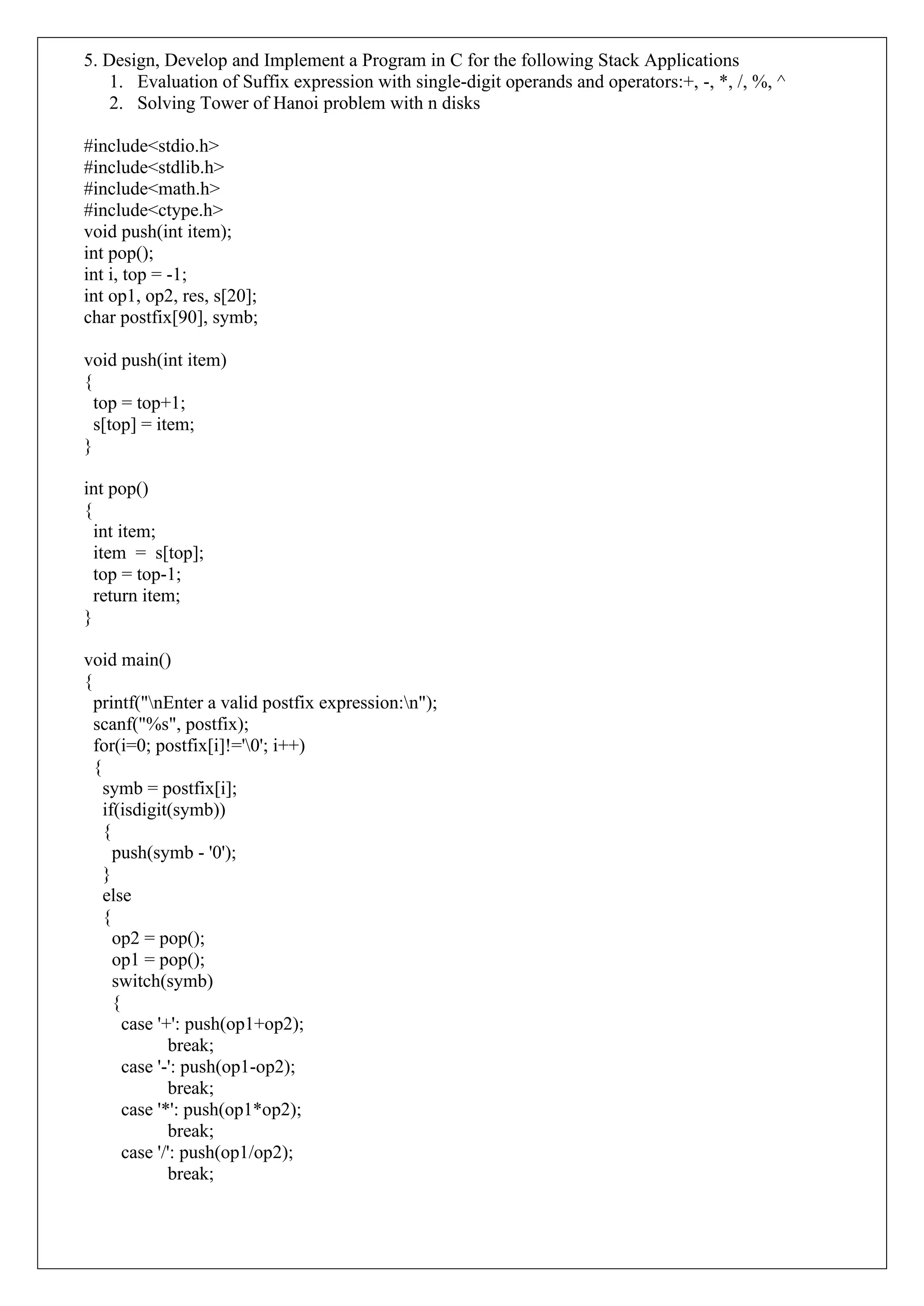 5. Design, Develop and Implement a Program in C for the following Stack Applications
1. Evaluation of Suffix expression with single-digit operands and operators:+, -, *, /, %, ^
2. Solving Tower of Hanoi problem with n disks
#include<stdio.h>
#include<stdlib.h>
#include<math.h>
#include<ctype.h>
void push(int item);
int pop();
int i, top = -1;
int op1, op2, res, s[20];
char postfix[90], symb;
void push(int item)
{
top = top+1;
s[top] = item;
}
int pop()
{
int item;
item = s[top];
top = top-1;
return item;
}
void main()
{
printf("nEnter a valid postfix expression:n");
scanf("%s", postfix);
for(i=0; postfix[i]!='0'; i++)
{
symb = postfix[i];
if(isdigit(symb))
{
push(symb - '0');
}
else
{
op2 = pop();
op1 = pop();
switch(symb)
{
case '+': push(op1+op2);
break;
case '-': push(op1-op2);
break;
case '*': push(op1*op2);
break;
case '/': push(op1/op2);
break;
 
