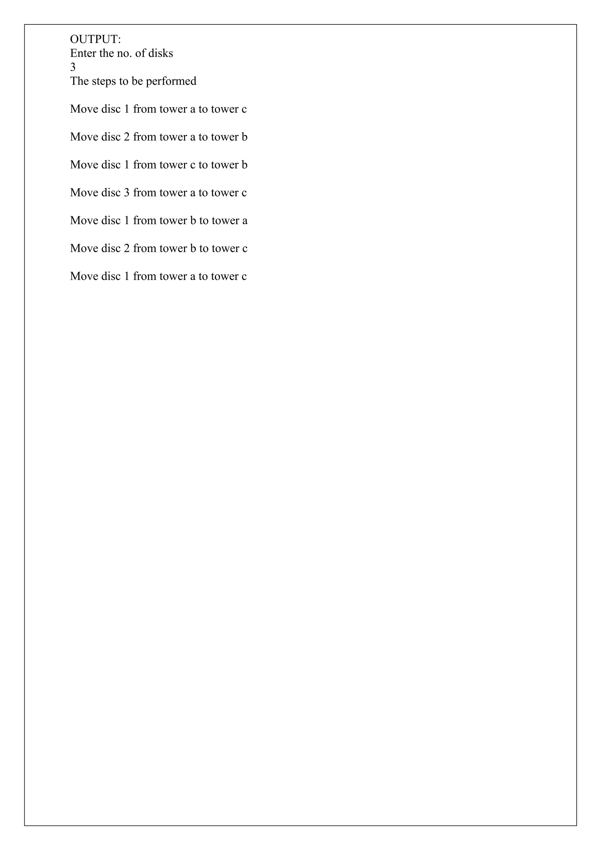 OUTPUT:
Enter the no. of disks
3
The steps to be performed
Move disc 1 from tower a to tower c
Move disc 2 from tower a to tower b
Move disc 1 from tower c to tower b
Move disc 3 from tower a to tower c
Move disc 1 from tower b to tower a
Move disc 2 from tower b to tower c
Move disc 1 from tower a to tower c
 