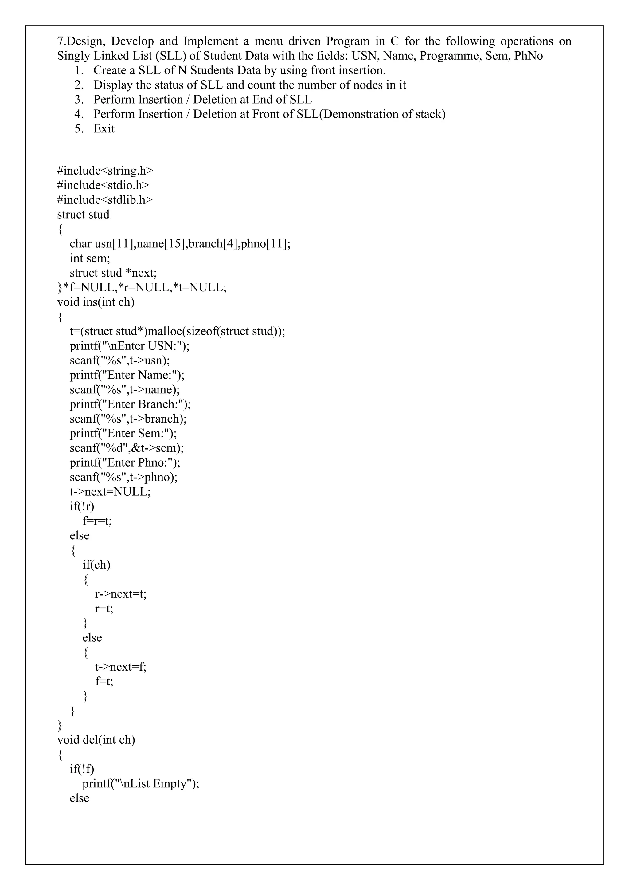 7.Design, Develop and Implement a menu driven Program in C for the following operations on
Singly Linked List (SLL) of Student Data with the fields: USN, Name, Programme, Sem, PhNo
1. Create a SLL of N Students Data by using front insertion.
2. Display the status of SLL and count the number of nodes in it
3. Perform Insertion / Deletion at End of SLL
4. Perform Insertion / Deletion at Front of SLL(Demonstration of stack)
5. Exit
#include<string.h>
#include<stdio.h>
#include<stdlib.h>
struct stud
{
char usn[11],name[15],branch[4],phno[11];
int sem;
struct stud *next;
}*f=NULL,*r=NULL,*t=NULL;
void ins(int ch)
{
t=(struct stud*)malloc(sizeof(struct stud));
printf("nEnter USN:");
scanf("%s",t->usn);
printf("Enter Name:");
scanf("%s",t->name);
printf("Enter Branch:");
scanf("%s",t->branch);
printf("Enter Sem:");
scanf("%d",&t->sem);
printf("Enter Phno:");
scanf("%s",t->phno);
t->next=NULL;
if(!r)
f=r=t;
else
{
if(ch)
{
r->next=t;
r=t;
}
else
{
t->next=f;
f=t;
}
}
}
void del(int ch)
{
if(!f)
printf("nList Empty");
else
 
