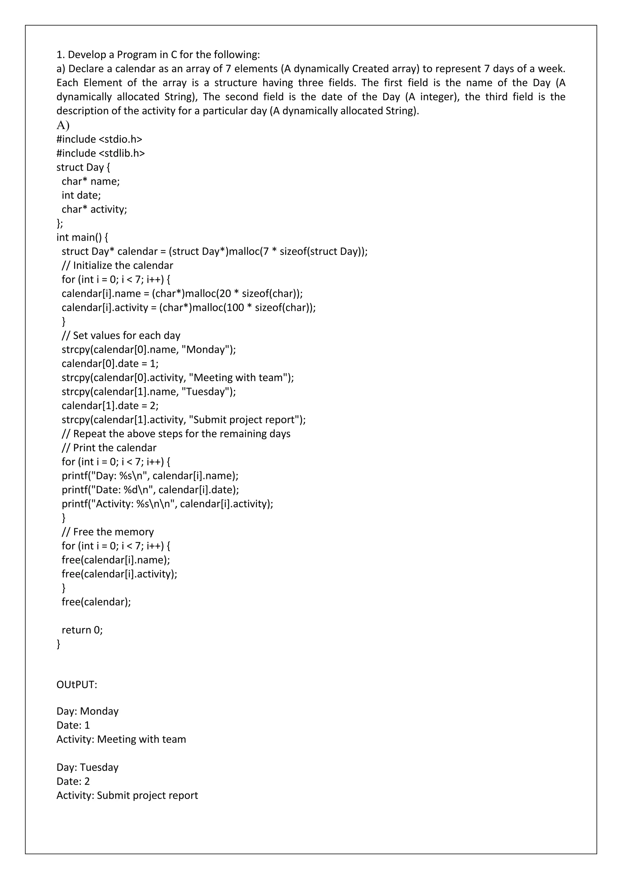 1. Develop a Program in C for the following:
a) Declare a calendar as an array of 7 elements (A dynamically Created array) to represent 7 days of a week.
Each Element of the array is a structure having three fields. The first field is the name of the Day (A
dynamically allocated String), The second field is the date of the Day (A integer), the third field is the
description of the activity for a particular day (A dynamically allocated String).
A)
#include <stdio.h>
#include <stdlib.h>
struct Day {
char* name;
int date;
char* activity;
};
int main() {
struct Day* calendar = (struct Day*)malloc(7 * sizeof(struct Day));
// Initialize the calendar
for (int i = 0; i < 7; i++) {
calendar[i].name = (char*)malloc(20 * sizeof(char));
calendar[i].activity = (char*)malloc(100 * sizeof(char));
}
// Set values for each day
strcpy(calendar[0].name, "Monday");
calendar[0].date = 1;
strcpy(calendar[0].activity, "Meeting with team");
strcpy(calendar[1].name, "Tuesday");
calendar[1].date = 2;
strcpy(calendar[1].activity, "Submit project report");
// Repeat the above steps for the remaining days
// Print the calendar
for (int i = 0; i < 7; i++) {
printf("Day: %sn", calendar[i].name);
printf("Date: %dn", calendar[i].date);
printf("Activity: %snn", calendar[i].activity);
}
// Free the memory
for (int i = 0; i < 7; i++) {
free(calendar[i].name);
free(calendar[i].activity);
}
free(calendar);
return 0;
}
OUtPUT:
Day: Monday
Date: 1
Activity: Meeting with team
Day: Tuesday
Date: 2
Activity: Submit project report
 