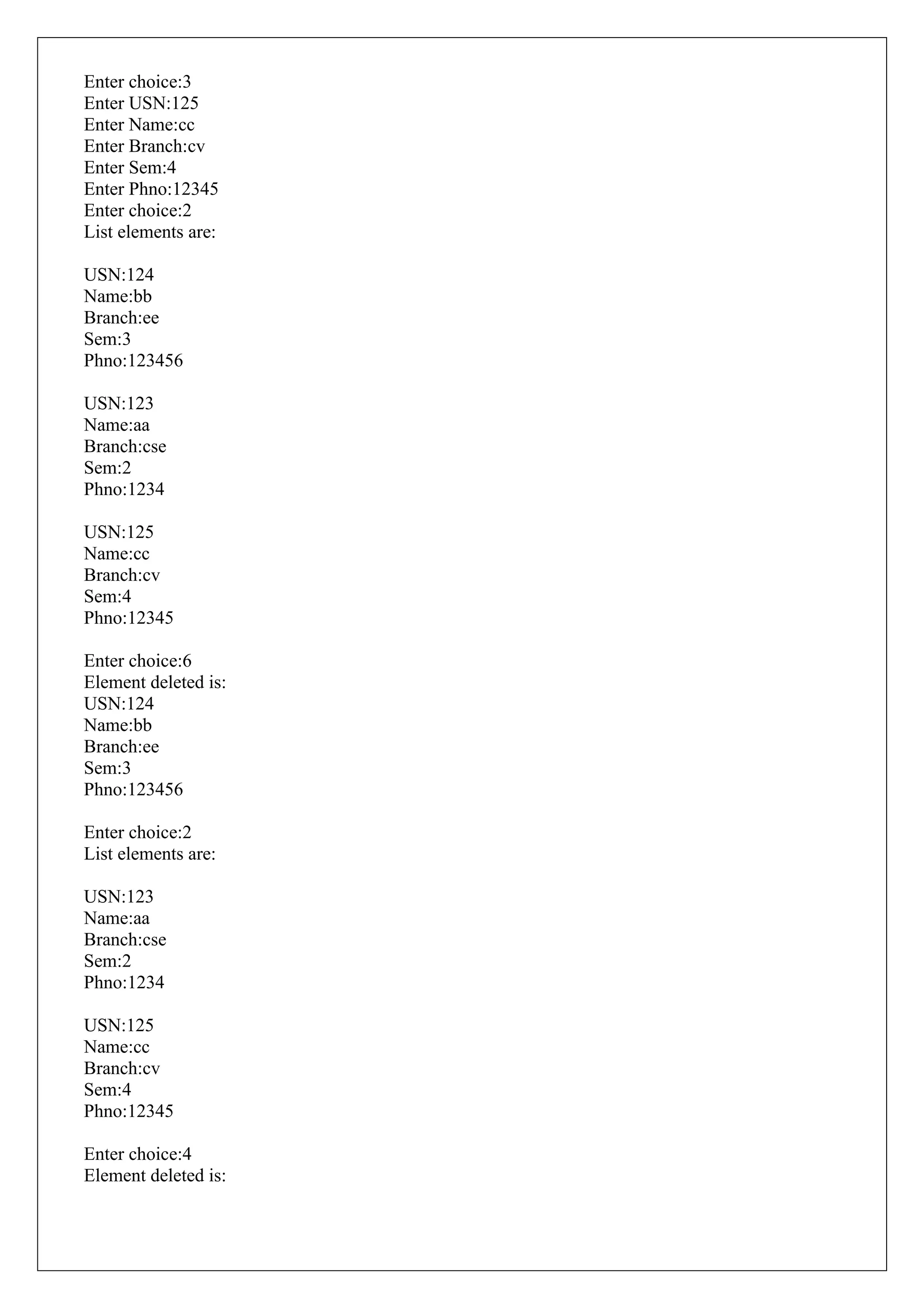 Enter choice:3
Enter USN:125
Enter Name:cc
Enter Branch:cv
Enter Sem:4
Enter Phno:12345
Enter choice:2
List elements are:
USN:124
Name:bb
Branch:ee
Sem:3
Phno:123456
USN:123
Name:aa
Branch:cse
Sem:2
Phno:1234
USN:125
Name:cc
Branch:cv
Sem:4
Phno:12345
Enter choice:6
Element deleted is:
USN:124
Name:bb
Branch:ee
Sem:3
Phno:123456
Enter choice:2
List elements are:
USN:123
Name:aa
Branch:cse
Sem:2
Phno:1234
USN:125
Name:cc
Branch:cv
Sem:4
Phno:12345
Enter choice:4
Element deleted is:
 