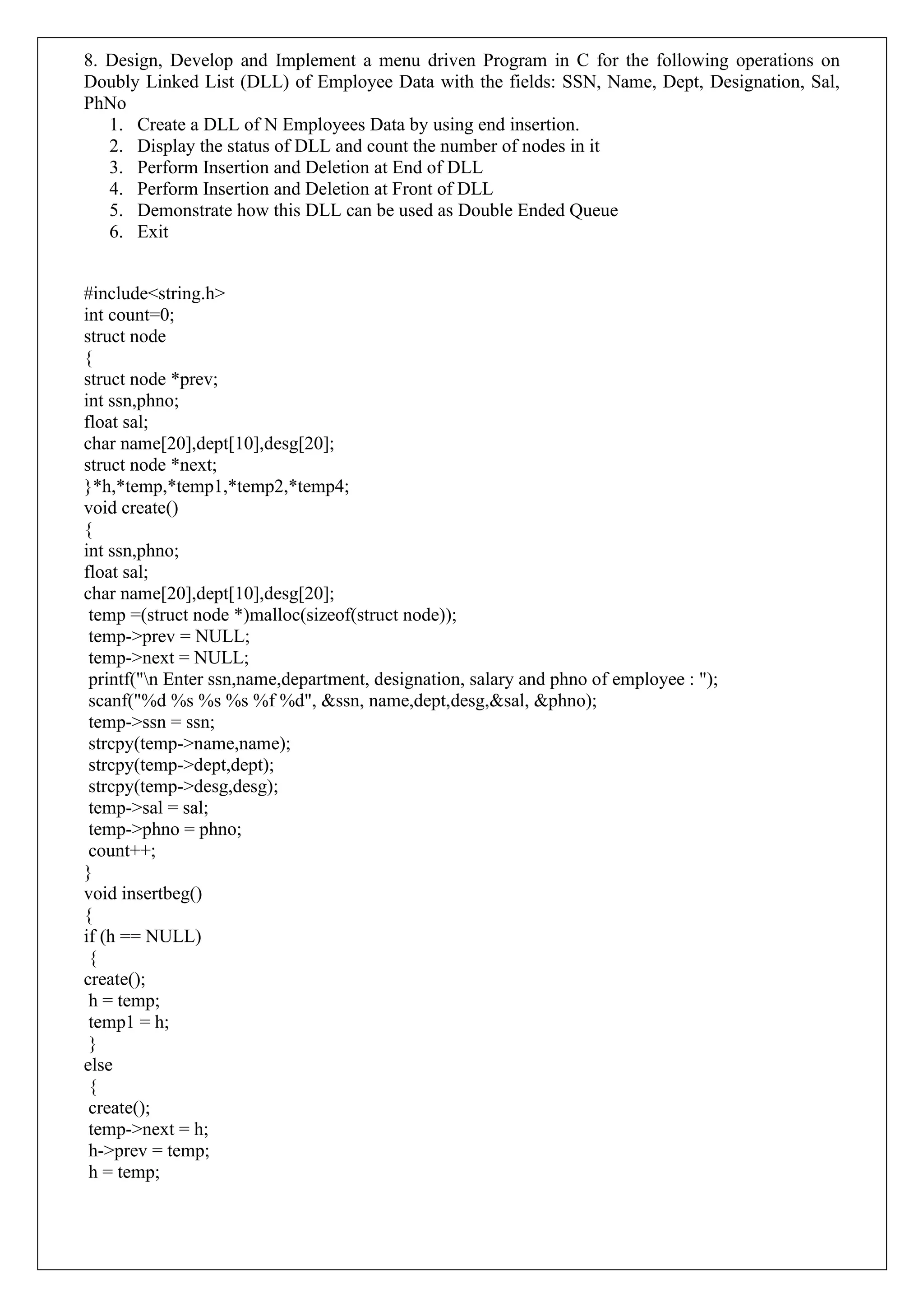 8. Design, Develop and Implement a menu driven Program in C for the following operations on
Doubly Linked List (DLL) of Employee Data with the fields: SSN, Name, Dept, Designation, Sal,
PhNo
1. Create a DLL of N Employees Data by using end insertion.
2. Display the status of DLL and count the number of nodes in it
3. Perform Insertion and Deletion at End of DLL
4. Perform Insertion and Deletion at Front of DLL
5. Demonstrate how this DLL can be used as Double Ended Queue
6. Exit
#include<string.h>
int count=0;
struct node
{
struct node *prev;
int ssn,phno;
float sal;
char name[20],dept[10],desg[20];
struct node *next;
}*h,*temp,*temp1,*temp2,*temp4;
void create()
{
int ssn,phno;
float sal;
char name[20],dept[10],desg[20];
temp =(struct node *)malloc(sizeof(struct node));
temp->prev = NULL;
temp->next = NULL;
printf("n Enter ssn,name,department, designation, salary and phno of employee : ");
scanf("%d %s %s %s %f %d", &ssn, name,dept,desg,&sal, &phno);
temp->ssn = ssn;
strcpy(temp->name,name);
strcpy(temp->dept,dept);
strcpy(temp->desg,desg);
temp->sal = sal;
temp->phno = phno;
count++;
}
void insertbeg()
{
if (h == NULL)
{
create();
h = temp;
temp1 = h;
}
else
{
create();
temp->next = h;
h->prev = temp;
h = temp;
 