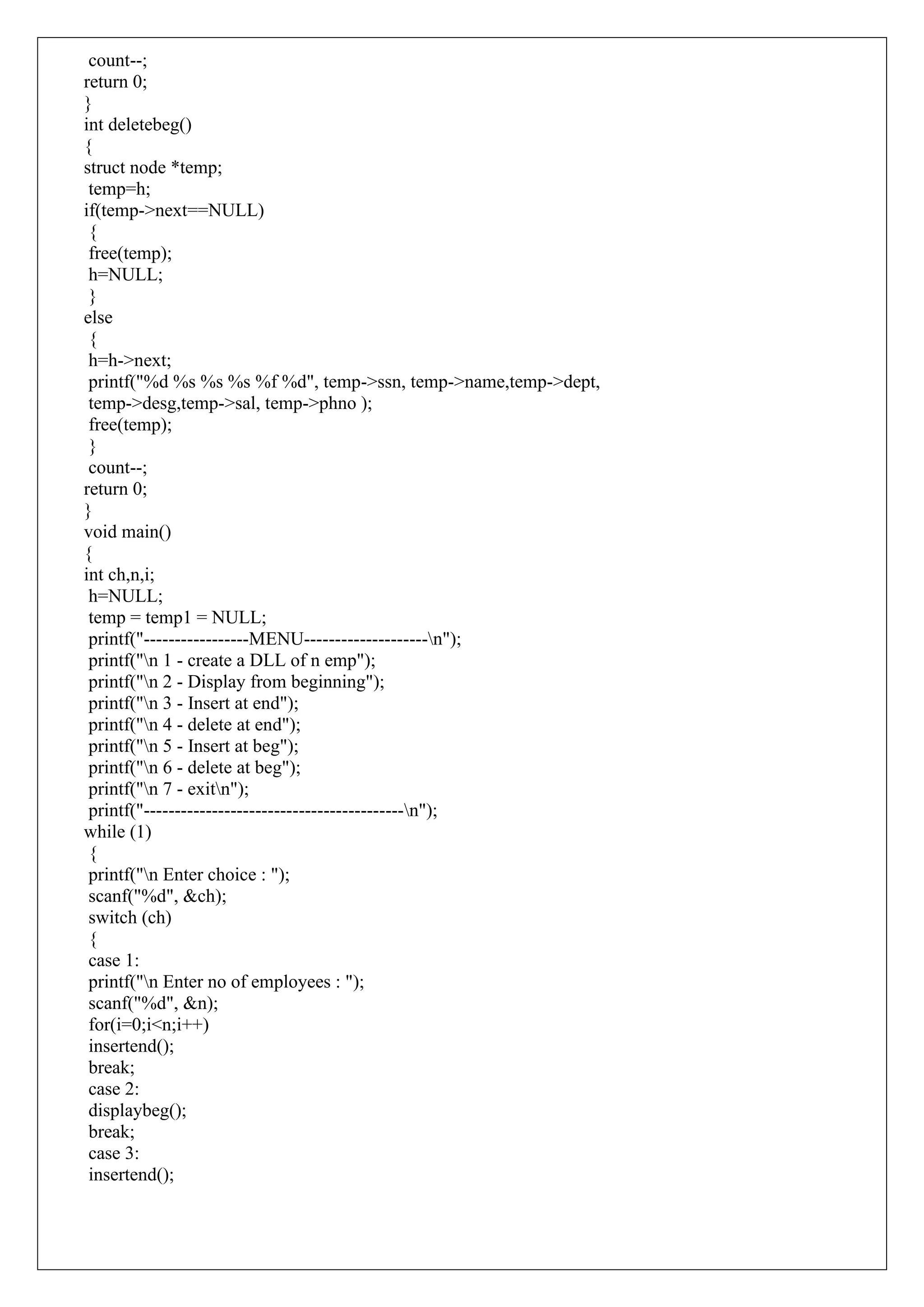 count--;
return 0;
}
int deletebeg()
{
struct node *temp;
temp=h;
if(temp->next==NULL)
{
free(temp);
h=NULL;
}
else
{
h=h->next;
printf("%d %s %s %s %f %d", temp->ssn, temp->name,temp->dept,
temp->desg,temp->sal, temp->phno );
free(temp);
}
count--;
return 0;
}
void main()
{
int ch,n,i;
h=NULL;
temp = temp1 = NULL;
printf("-----------------MENU--------------------n");
printf("n 1 - create a DLL of n emp");
printf("n 2 - Display from beginning");
printf("n 3 - Insert at end");
printf("n 4 - delete at end");
printf("n 5 - Insert at beg");
printf("n 6 - delete at beg");
printf("n 7 - exitn");
printf("------------------------------------------n");
while (1)
{
printf("n Enter choice : ");
scanf("%d", &ch);
switch (ch)
{
case 1:
printf("n Enter no of employees : ");
scanf("%d", &n);
for(i=0;i<n;i++)
insertend();
break;
case 2:
displaybeg();
break;
case 3:
insertend();
 
