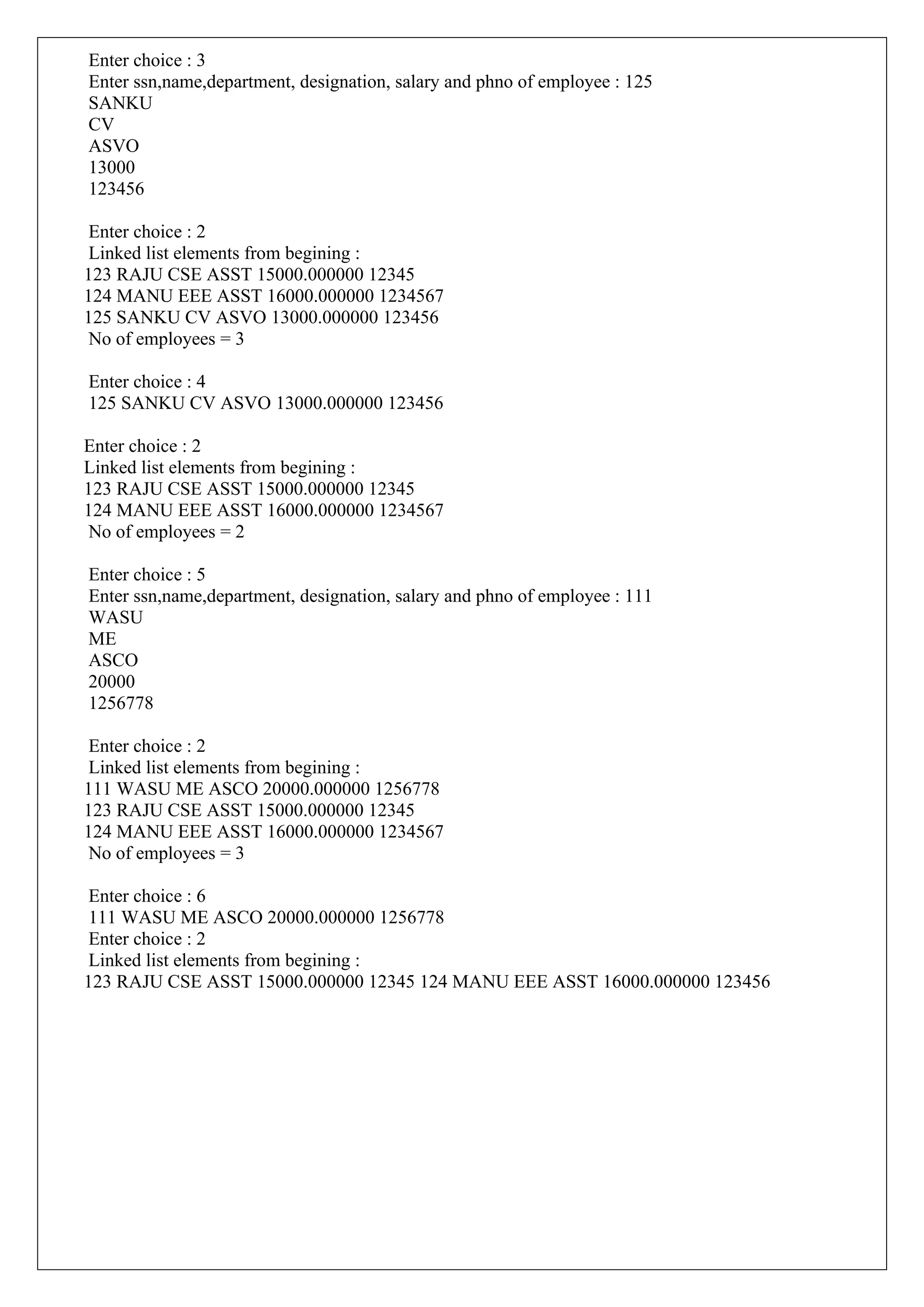 Enter choice : 3
Enter ssn,name,department, designation, salary and phno of employee : 125
SANKU
CV
ASVO
13000
123456
Enter choice : 2
Linked list elements from begining :
123 RAJU CSE ASST 15000.000000 12345
124 MANU EEE ASST 16000.000000 1234567
125 SANKU CV ASVO 13000.000000 123456
No of employees = 3
Enter choice : 4
125 SANKU CV ASVO 13000.000000 123456
Enter choice : 2
Linked list elements from begining :
123 RAJU CSE ASST 15000.000000 12345
124 MANU EEE ASST 16000.000000 1234567
No of employees = 2
Enter choice : 5
Enter ssn,name,department, designation, salary and phno of employee : 111
WASU
ME
ASCO
20000
1256778
Enter choice : 2
Linked list elements from begining :
111 WASU ME ASCO 20000.000000 1256778
123 RAJU CSE ASST 15000.000000 12345
124 MANU EEE ASST 16000.000000 1234567
No of employees = 3
Enter choice : 6
111 WASU ME ASCO 20000.000000 1256778
Enter choice : 2
Linked list elements from begining :
123 RAJU CSE ASST 15000.000000 12345 124 MANU EEE ASST 16000.000000 123456
 