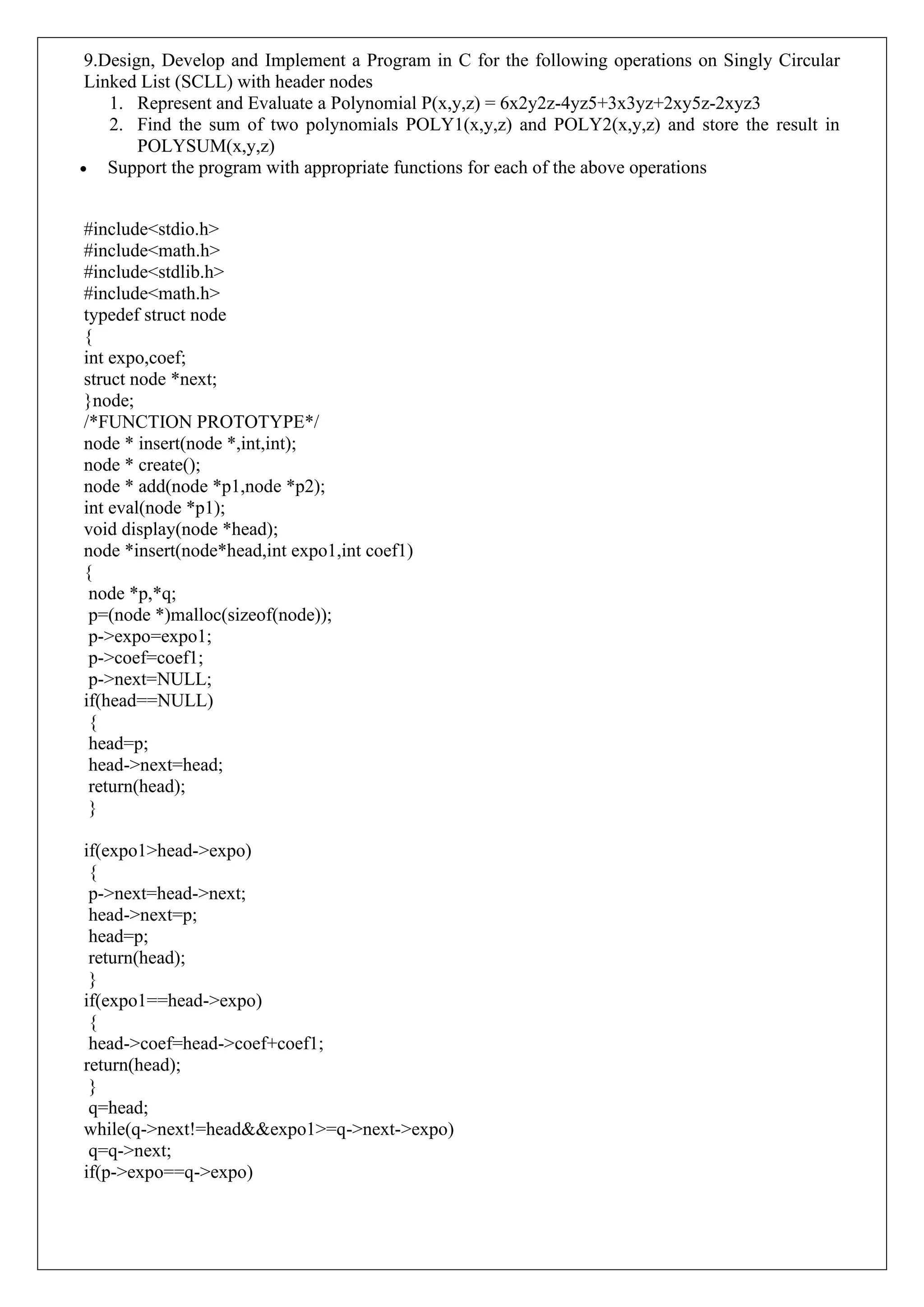 9.Design, Develop and Implement a Program in C for the following operations on Singly Circular
Linked List (SCLL) with header nodes
1. Represent and Evaluate a Polynomial P(x,y,z) = 6x2y2z-4yz5+3x3yz+2xy5z-2xyz3
2. Find the sum of two polynomials POLY1(x,y,z) and POLY2(x,y,z) and store the result in
POLYSUM(x,y,z)
• Support the program with appropriate functions for each of the above operations
#include<stdio.h>
#include<math.h>
#include<stdlib.h>
#include<math.h>
typedef struct node
{
int expo,coef;
struct node *next;
}node;
/*FUNCTION PROTOTYPE*/
node * insert(node *,int,int);
node * create();
node * add(node *p1,node *p2);
int eval(node *p1);
void display(node *head);
node *insert(node*head,int expo1,int coef1)
{
node *p,*q;
p=(node *)malloc(sizeof(node));
p->expo=expo1;
p->coef=coef1;
p->next=NULL;
if(head==NULL)
{
head=p;
head->next=head;
return(head);
}
if(expo1>head->expo)
{
p->next=head->next;
head->next=p;
head=p;
return(head);
}
if(expo1==head->expo)
{
head->coef=head->coef+coef1;
return(head);
}
q=head;
while(q->next!=head&&expo1>=q->next->expo)
q=q->next;
if(p->expo==q->expo)
 
