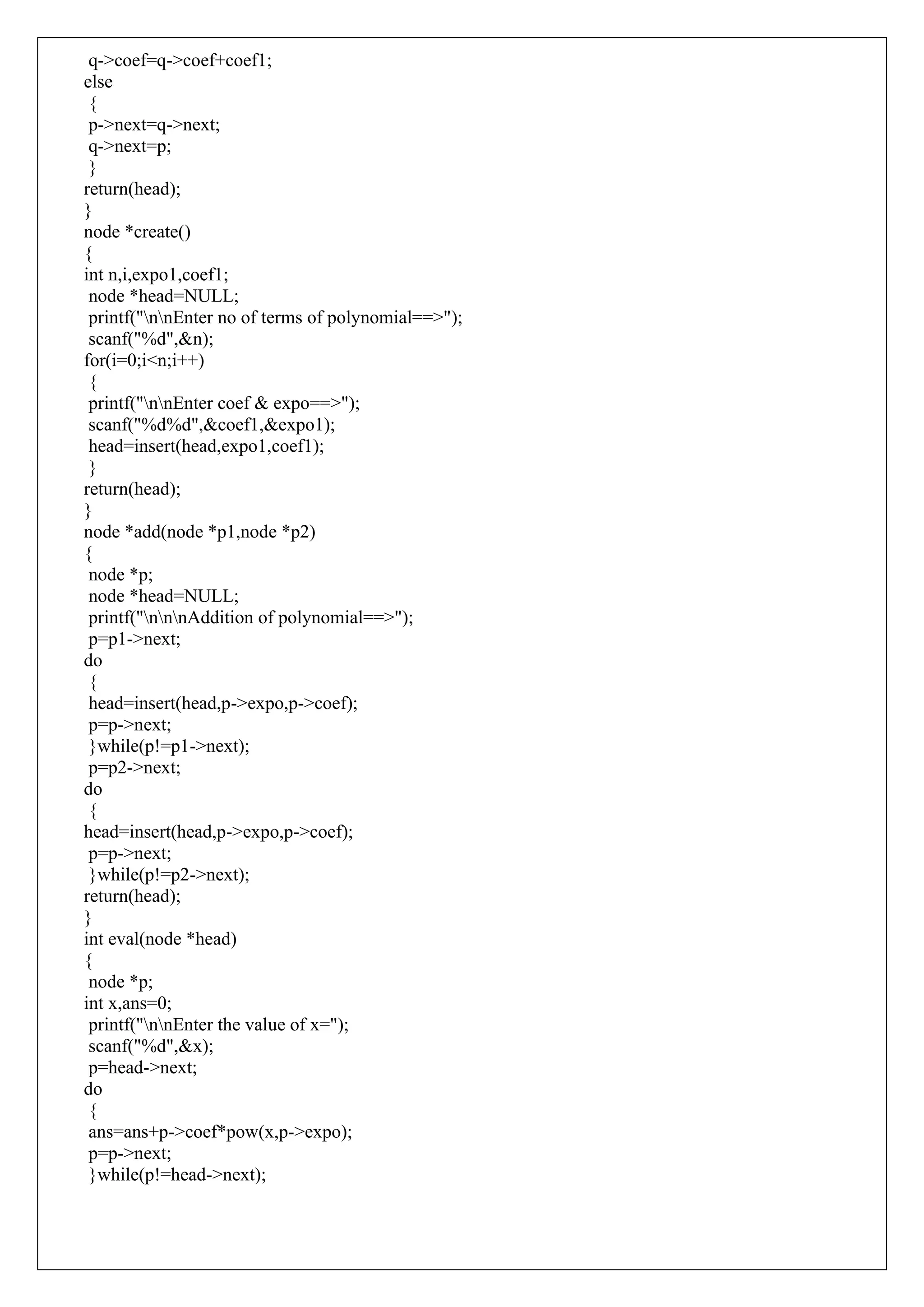 q->coef=q->coef+coef1;
else
{
p->next=q->next;
q->next=p;
}
return(head);
}
node *create()
{
int n,i,expo1,coef1;
node *head=NULL;
printf("nnEnter no of terms of polynomial==>");
scanf("%d",&n);
for(i=0;i<n;i++)
{
printf("nnEnter coef & expo==>");
scanf("%d%d",&coef1,&expo1);
head=insert(head,expo1,coef1);
}
return(head);
}
node *add(node *p1,node *p2)
{
node *p;
node *head=NULL;
printf("nnnAddition of polynomial==>");
p=p1->next;
do
{
head=insert(head,p->expo,p->coef);
p=p->next;
}while(p!=p1->next);
p=p2->next;
do
{
head=insert(head,p->expo,p->coef);
p=p->next;
}while(p!=p2->next);
return(head);
}
int eval(node *head)
{
node *p;
int x,ans=0;
printf("nnEnter the value of x=");
scanf("%d",&x);
p=head->next;
do
{
ans=ans+p->coef*pow(x,p->expo);
p=p->next;
}while(p!=head->next);
 